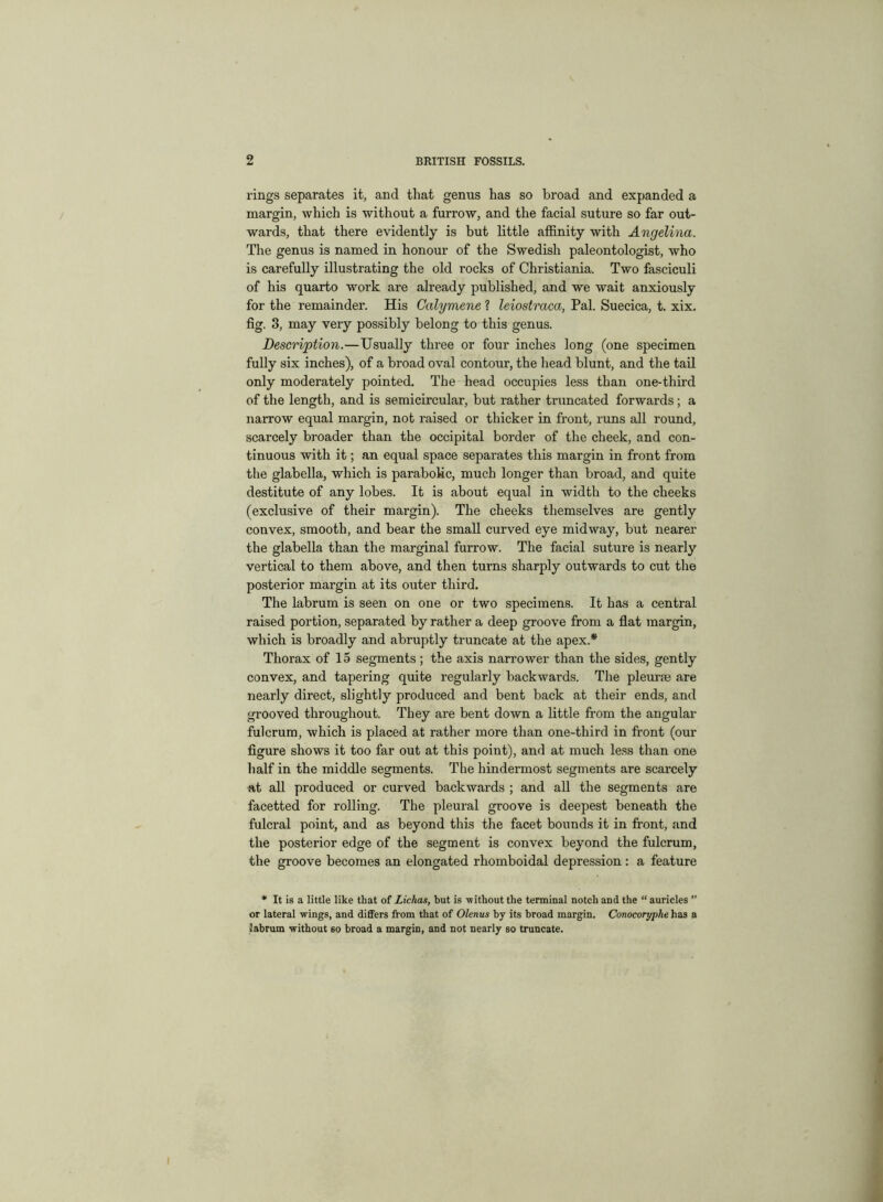 rings separates it, and that genus has so broad and expanded a margin, which is without a furrow, and the facial suture so far out- wards, that there evidently is but little affinity with Angelina. The genus is named in honour of the Swedish paleontologist, who is carefully illustrating the old rocks of Christiania. Two fasciculi of his quarto work are already published, and we wait anxiously for the remainder. His Calymene ? leiostraca, Pal. Suecica, t. xix. fig. 3, may very possibly belong to this genus. Description.—Usually three or four inches long (one specimen fully six inches), of a broad oval contour, the head blunt, and the tail only moderately pointed. The head occupies less than one-third of the length, and is semicircular, but rather truncated forwards ; a narrow equal margin, not raised or thicker in front, runs all round, scarcely broader than the occipital border of the cheek, and con- tinuous with it; an equal space separates this margin in front from the glabella, which is parabolic, much longer than broad, and quite destitute of any lobes. It is about equal in width to the cheeks (exclusive of their margin). The cheeks themselves are gently convex, smooth, and bear the small curved eye midway, but nearer the glabella than the marginal furrow. The facial suture is nearly vertical to them above, and then turns sharply outwards to cut the posterior margin at its outer third. The labrum is seen on one or two specimens. It has a central raised portion, separated by rather a deep groove from a flat margin, which is broadly and abruptly truncate at the apex.* Thorax of 15 segments; the axis narrower than the sides, gently convex, and tapering quite regularly backwards. The pleurse are nearly direct, slightly produced and bent back at their ends, and grooved throughout. They are bent down a little from the angular fulcrum, which is placed at rather more than one-third in front (our figure shows it too far out at this point), and at much less than one half in the middle segments. The hindermost segments are scarcely at all produced or curved backwards ; and all the segments are facetted for rolling. The pleural groove is deepest beneath the fulcral point, and as beyond this the facet bounds it in front, and the posterior edge of the segment is convex beyond the fulcrum, the groove becomes an elongated rhomboidal depression : a feature * It is a little like that of Lichas, but is without the terminal notch and the “ auricles ’’ or lateral wings, and differs from that of Olenus by its broad margin. Conocoryphe has a labrum without so broad a margin, and not nearly so truncate.