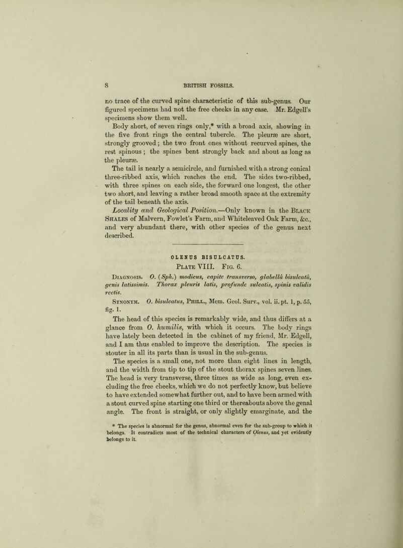 no trace of the curved spine characteristic of this sub-genus. Our figured specimens had not the free cheeks in any case. Mr. Edgell’s specimens show them well. Body short, of seven rings only,* with a broad axis, showing in the five front rings the central tubercle. The pleurae are short, strongly grooved ; the two front ones without recurved spines, the rest spinous ; the spines bent strongly back and about as long as the pleurae. The tail is nearly a semicircle, and furnished with a strong conical three-ribbed axis, which reaches the end. The sides two-ribbed, with three spines on each side, the forward one longest, tire other two short, and leaving a rather broad smooth space at the extremity of the tail beneath the axis. Locality and Geological Position.—Only known in the Black Shales of Malvern, Fowlet’s Farm, and Whiteleaved Oak Farm, &c., and very abundant there, with other species of the genus next described. OLENUS BISULCATUS. Plate YIII. Fig. 6. Diagnosis. 0. (Sph.) modicus, capite tremsverso, glabella bisulcata, genis latissimis. Thorax pleuris latis, profunde sulcatis, spinis validis rcctis. Synonym. 0. bisulcatus, Phill., Mem. Geol. Surv., vol. ii.pt. 1, p. 55, fig. 1. The head of this species is remarkably wide, and thus differs at a glance from 0. humilis, with which it occurs. The body rings have lately been detected in the cabinet of my friend, Mr. Edgell, and I am thus enabled to improve the description. The species is stouter in all its parts than is usual in the sub-genus. The species is a small one, not more than eight lines in length, and the width from tip to tip of the stout thorax spines seven lines. The head is very transverse, three times as wide as long, even ex- cluding the free cheeks, which we do not perfectly know, but believe to have extended somewhat further out, and to have been armed with a stout curved spine starting one third or thereabouts above the genal angle. The front is straight, or only slightly emarginate, and the * The species is abnormal for the genus, abnormal even for the sub-group to which it belongs. It contradicts most of the technical characters of Olenus, and yet evidently belongs to it.