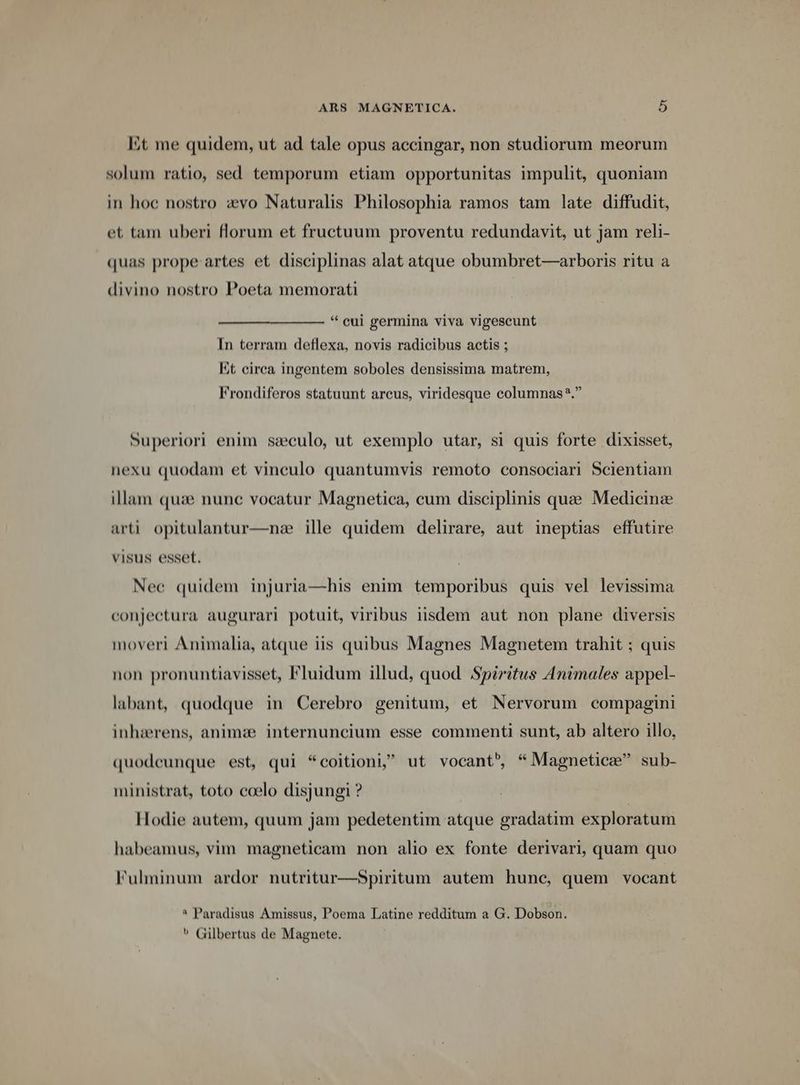 Et me quidem, ut ad tale opus accingar, non studiorum meorum solum ratio, sed temporum etiam opportunitas impulit, quoniam in hoc nostro zevo Naturalis Philosophia ramos tam late diffudit, et tam uberi florum et fructuum proventu redundavit, ut jam reli- quas prope artes et disciplinas alat atque obumbret—arboris ritu a divino nostro Poeta memorati * eui germina viva vigescunt In terram deflexa, novis radicibus actis ; Et circa ingentem soboles densissima matrem, Frondiferos statuunt arcus, viridesque columnas?. Superiori enim seculo, ut exemplo utar, si quis forte dixisset, nexu quodam et vinculo quantumvis remoto consociari Scientiam illam quae nunc vocatur Magnetica, cum disciplinis que Medicinz arti opitulantur—nze ille quidem delirare, aut ineptias effutire visus esset. Nec quidem injuria—his enim temporibus quis vel levissima conjectura augurari potuit, viribus iisdem aut non plane diversis moveri Animalia, atque iis quibus Magnes Magnetem trahit ; quis non pronuntiavisset, Fluidum illud, quod Spiritus Animales appel- labant, quodque in Cerebro genitum, et Nervorum compagini inhaerens, animze internuncium esse commenti sunt, ab altero illo, quodeunque est, qui *coitioni ut vocant» * Magnetiez sub- ministrat, toto ccelo disjungi ? Hodie autem, quum jam pedetentim atque gradatim exploratum habeamus, vim magneticam non alio ex fonte derivari, quam quo Fulminum ardor nutritur—Spiritum autem hune, quem vocant * Paradisus Amissus, Poema Latine redditum a G. Dobson.  Gilbertus de Magnete.