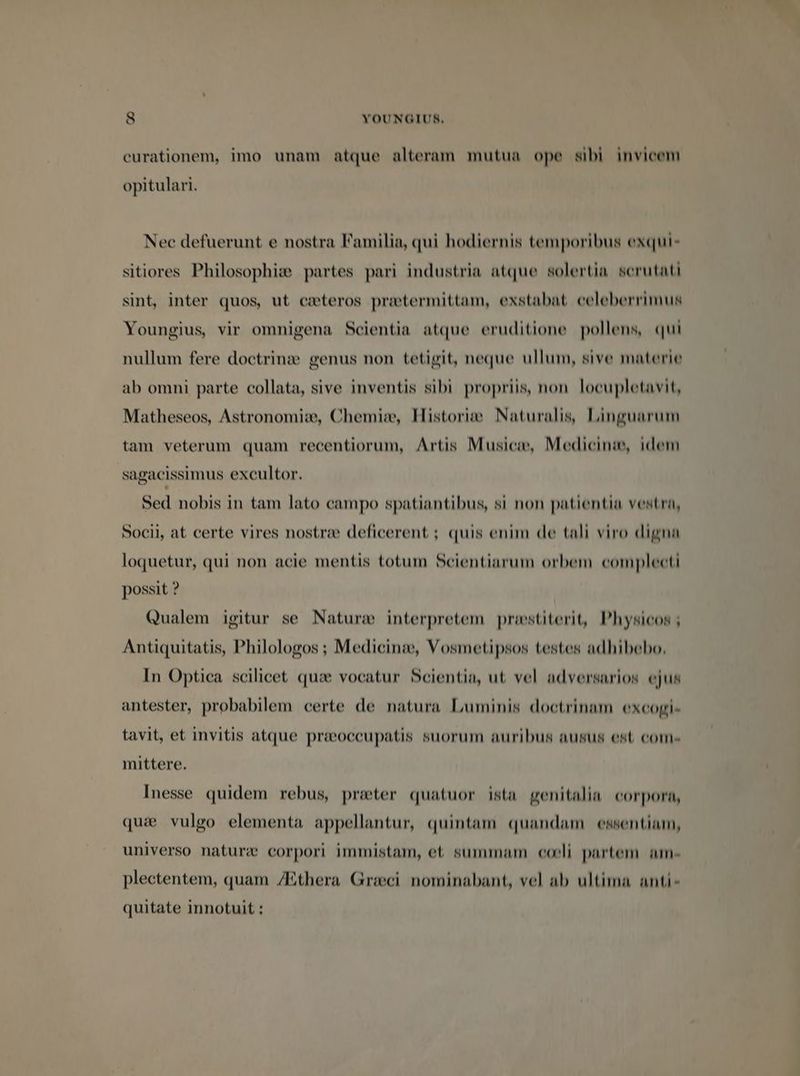 eurationem, imo unam atque alteram mutua ope sibi invicem opitulari. Nec defuerunt e nostra Familia, qui hodiernis temporibus exqui- sitiores Philosophi: partes pari industria atque solertia serutati sint, inter quos, ut cecteros protermittam, exstabat celeberrimus Youngius, vir omnigena Scientia atque eruditione pollens, qui nullum fere doctrinze genus non tetigit, neque ullum, sive materie ab omni parte collata, sive inventis sibi propriis, non locupletavit, Matheseos, Astronomi:, Chemie, Historie Naturalis, Linguarum tam veterum quam recentiorum, Artis Musicie, Medicinie, idem sagacissimus excultor. Sed nobis in tam lato campo spatiantibus, si non patientia vestra, Socii, at certe vires nostre deficerent ; quis enim de tali viro digna loquetur, qui non acie mentis totum Scientiarum orbem complecti possit ? Qualem igitur se Nature interpretem prestiterit, Physicos ; Antiquitatis, Philologos ; Medicinie, Vosmetipsos testes adhibebo. In Optica scilicet quae vocatur Scientia, ut vel adversarios ejus antester, probabilem certe de natura Luminis doctrinam excogi- tavit, et invitis atque preccupatis suorum auribus ausus est com- mittere. Inesse quidem rebus, preter quatuor ista genitalia corpora, quie vulgo elementa appellantur, quintam quandam essentiam, universo nature corpori immistam, et summam coeli. partem am- plectentem, quam /Ethera Greci nominabant, vel ab ultima anti- quitate innotuit :