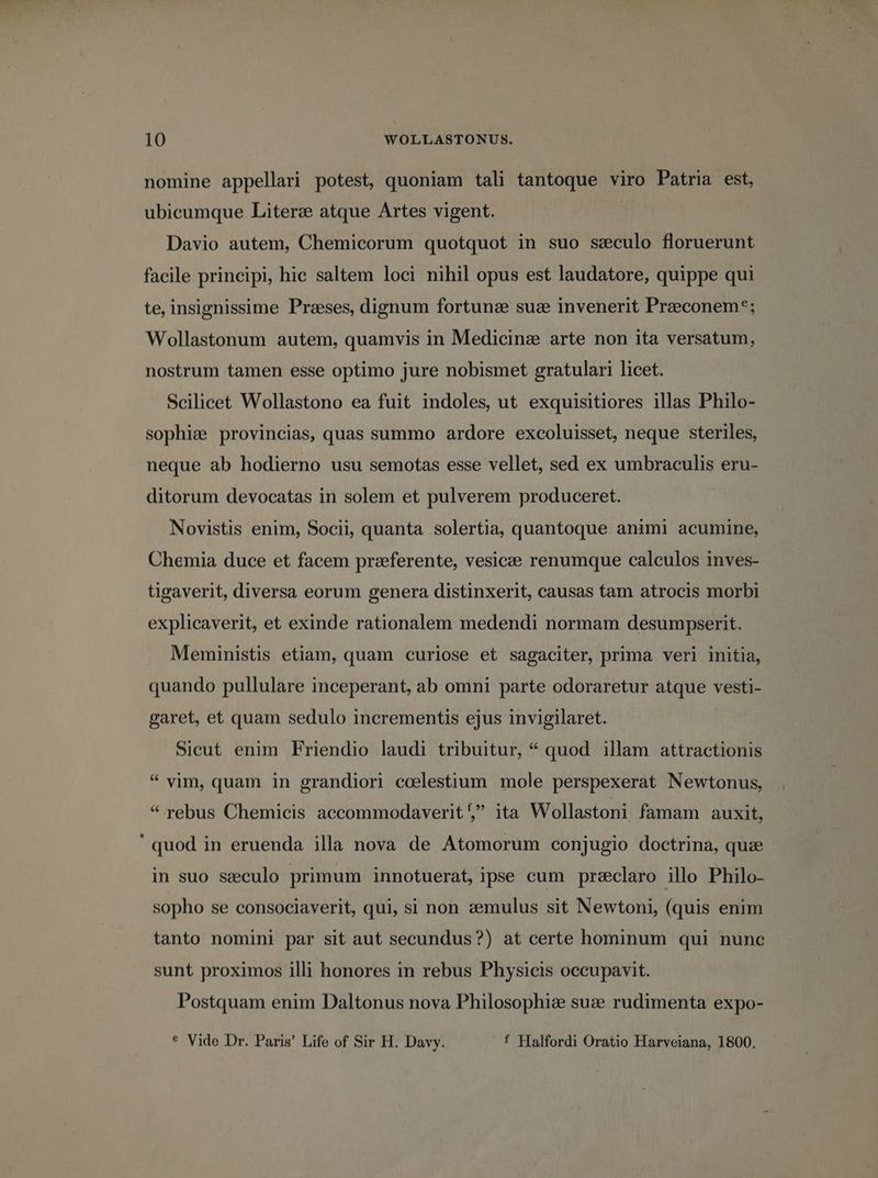 nomine appellari potest, quoniam tali tantoque viro Patria est, ubicumque Liter: atque Artes vigent. Davio autem, Chemicorum quotquot in suo seculo floruerunt facile principi, hic saltem loci nihil opus est laudatore, quippe qui te, insignissime Przses, dignum fortune suz invenerit Przeconem*; Wollastonum autem, quamvis in Medicinae arte non ita versatum, nostrum tamen esse optimo jure nobismet gratulari licet. Scilicet Wollastono ea fuit indoles, ut exquisitiores illas Philo- sophia provincias, quas summo ardore excoluisset, neque steriles, neque ab hodierno usu semotas esse vellet, sed ex umbraculis eru- ditorum devocatas in solem et pulverem produceret. Novistis enim, Socii, quanta solertia, quantoque animi acumine, Chemia duce et facem praeferente, vesicze renumque calculos inves- tigaverit, diversa eorum genera distinxerit, causas tam atrocis morbi explicaverit, et exinde rationalem medendi normam desumpserit. Meministis etiam, quam curiose et sagaciter, prima veri initia, quando pullulare inceperant, ab omni parte odoraretur atque vesti- garet, et quam sedulo incrementis ejus invigilaret. Sicut enim Friendio laudi tribuitur, * quod illam attractionis * yim, quam in grandiori ccelestium mole perspexerat Newtonus, * rebus Chemicis accommodaverit5 ita Wollastoni famam auxit, quod in eruenda illa nova de Atomorum conjugio doctrina, quze in suo seculo primum innotuerat, ipse cum przclaro illo Philo- sopho se consociaverit, qui, si non z&amp;emulus sit Newtoni, (quis enim tanto nomini par sit aut secundus?) at certe hominum qui nunc sunt proximos illi honores in rebus Physicis occupavit. Postquam enim Daltonus nova Philosophi: suzv rudimenta expo- * Vide Dr. Paris' Life of Sir H. Davy. f Halfordi Oratio Harveiana, 1800.