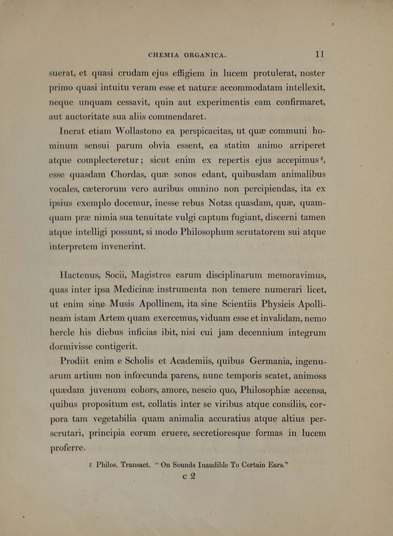 suerat, et quasi crudam ejus effigiem in lucem protulerat, noster primo quasi intuitu veram esse et natur: accommodatam intellexit, neque unquam cessavit, quin aut experimentis eam confirmaret, aut auctoritate sua aliis commendaret. [nerat etiam Wollastono ea perspicacitas, ut quae communi ho- minum sensui parum obvia essent, ea statim. animo arriperet atque complecteretur; sicut enim ex repertis ejus accepimus 5, esse quasdam Chordas, quae sonos edant, quibusdam animalibus vocales, ezeterorum vero auribus omnino non percipiendas, ita ex ipsius exemplo docemur, inesse rebus Notas quasdam, qua, quam- quam prae nimia sua tenuitate vulgi captum fugiant, discerni tamen atque intelligi possunt, si modo Philosophum serutatorem sui atque interpretem invenerint. Hactenus, Socii, Magistros earum disciplinarum memoravimus, quas inter ipsa Medicinz instrumenta non temere numerari licet, ut enim sine. Musis Apollinem, ita sine Scientiis Physicis Apolli- neam istam Artem quam exercemus, viduam esse et invalidam, nemo hercle his diebus inficias ibit, nisi cui jam decennium integrum dormivisse contigerit. Prodiit enim e Scholis et Academiis, quibus Germania, ingenu- arum artium non infoecunda parens, nunc temporis scatet, animosa quaedam juvenum cohors, amore, nescio quo, Philosophi: accensa, quibus propositum est, collatis inter se viribus atque consiliis, cor- pora tam vegetabilia quam animalia accuratius atque altius per- scrutari, principia eorum eruere, secretioresque formas in lucem proferre. &amp; Philos. Transact. '*On Sounds Inaudible To Certain Ears. c2