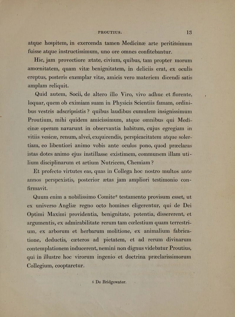 PROUTIUS. 138 atque hospitem, in exercenda tamen Medicinz arte peritissimum fuisse atque instructissimum, uno ore omnes confitebantur. Hie, jam provectiore etate, civium, quibus, tam propter morum amoenitatem, quam vitz benignitatem, in deliciis erat, ex oculis ereptus, posteris exemplar vites, amicis vero materiem dicendi satis amplam reliquit. Quid autem, Socii, de altero illo Viro, vivo adhuc et florente, loquar, quem ob eximiam suam in Physicis Scientiis famam, ordini- bus vestris adscripsistis ? quibus laudibus cumulem insignissimum Proutium, mihi quidem amicissimum, atque omnibus qui Medi- cinz:e operam navarunt in observantia habitum, cujus egregiam in vitiis vesicae, renum, alvei, exquirendis, perspicacitatem atque soler- tiam, eo libentiori animo vobis ante oculos pono, quod przclaras istas dotes animo ejus instillasse existimem, communem illam uti- lium disciplinarum et artium Nutricem, Chemiam ? Et profecto virtutes eas, quas in Collega hoc nostro multos ante annos perspexistis, posterior stas jam ampliori testimonio con- firmavit. Quum enim a nobilissimo Comite* testamento provisum esset, ut ex universo Anglie regno octo homines eligerentur, qui de Dei Optimi Maximi providentia, benignitate, potentia, dissererent, et argumentis, ex admirabilitate rerum tam coelestium quam terrestri- um, ex arborum et herbarum molitione, ex animalium fabrica- tione, deductis, exteros ad pietatem, et ad rerum divinarum contemplationem inducerent, nemini non dignus videbatur Proutius, qui in illustre hoc virorum ingenio et doctrina preeclarissimorum Collegium, cooptaretur. & De Bridgewater.
