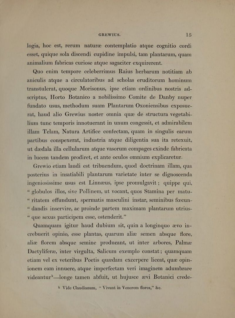 logia, hoc est, rerum nature contemplatio atque cognitio cordi esset, quique sola discendi cupidine impulsi, tam plantarum, quam animalium fabricas curiose atque sagaciter exquirerent. Quo enim tempore celeberrimus Raius herbarum notitiam ab aniculis atque a circulatoribus ad scholas eruditorum hominum transtulerat, quoque Morisonus, ipse etiam ordinibus nostris ad- scriptus, Horto Botanico a nobilissimo Comite de Danby nuper fundato usus, methodum suam Plantarum Oxoniensibus exposue- rat, haud alio Grewius noster omnia qua de structura vegetabi- lium tunc temporis innotuerant in unum congessit, et admirabilem illam 'Telam, Natura Artifice confectam, quam in singulis earum partibus conspexerat, industria atque diligentia sua ita retexuit, ut dzedala illa cellularum atque vasorum compages exinde fabricata in lucem tandem prodiret, et ante oculos omnium explicaretur. Grewio etiam laudi est tribuendum, quod doctrinam illam, qua posterius in insatiabili plantarum varietate inter se dignoscenda ingeniosissime usus est Linnaeus, ipse promulgavit ; quippe qui, * globulos illos, sive Pollinem, ut vocant, quos Stamina per matu- * ritatem effundunt, spermatis masculini instar, seminibus fcecun- * dandis inservire, ac proinde partem maximam plantarum utrius- * que sexus participem esse, ostenderit. Quamquam igitur haud dubium sit, quin a longinquo zvo in- crebuerit opinio, esse plantas, quarum alie semen absque flore, alie. florem absque semine producant, ut inter arbores, Palme Dactyliferz, inter virgulta, Salicum exemplo constat; quamquam etiam vel ex veteribus Poetis quaedam excerpere liceat, quae opin- ionem eam innuere, atque imperfectam veri imaginem adumbrare videantur*'—longe tamen abfuit, ut hujusce avi Botanici crede- k Vide Claudianum, ** Vivunt in Venerem flores, &amp;c.