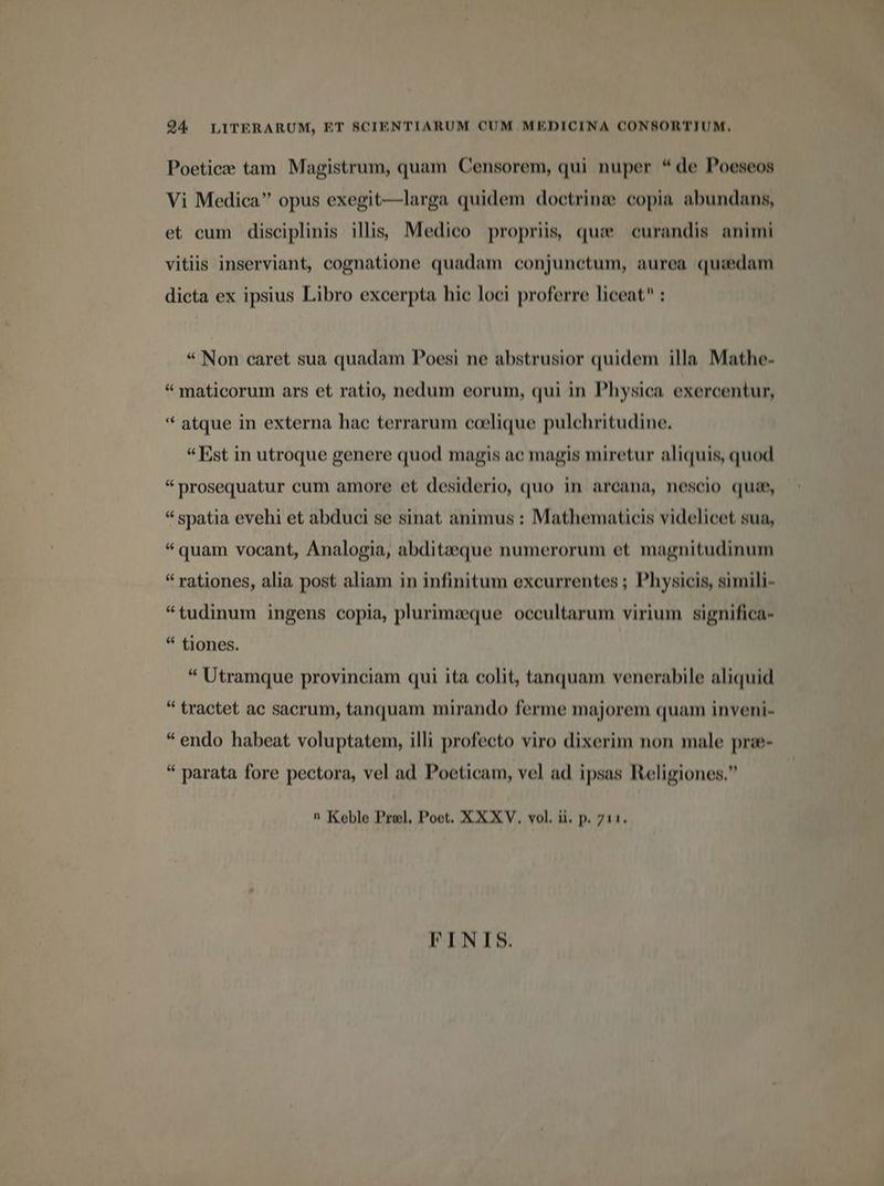 94 LITERARUM, ET SCIENTIARUM CUM MEDICINA CONSORTIUM. Poeticze tam Magistrum, quam Censorem, qui nuper * de Poeseos Vi Medica opus exegit—larga quidem doctrine copia abundans, et cum disciplinis illis Medico propriis, que curandis animi vitiis inserviant, cognatione quadam conjunctum, aurea quiedam dicta ex ipsius Libro excerpta hic loci proferre liceat : P * Non caret sua quadam Poesi ne abstrusior quidem illa Mathe- * maticorum ars et ratio, nedum eorum, qui in Physica exercentur, ** atque in externa hae terrarum coelique pulchritudine. «Est in utroque genere quod magis ac magis miretur aliquis, quod * prosequatur cum amore et desiderio, quo in arcana, nescio qua, * spatia evehi et abduci se sinat animus : Mathematicis videlicet sua, * quam vocant, Analogia, abditaeque numerorum et magnitudinum * rationes, alia post aliam in infinitum excurrentes ; Physicis, simili- *tudinum ingens copia, plurimaque occultarum virium significa- * tiones. * Utramque provinciam qui ita colit, tanquam venerabile aliquid * tractet ac sacrum, tanquam mirando ferme majorem quam inveni- * endo habeat voluptatem, illi profecto viro dixerim non male prwe- * parata fore pectora, vel ad Poeticam, vel ad ipsas Religiones. n Koble Prel, Poet. XXXV. vol. ii. p. 711. FINIS.
