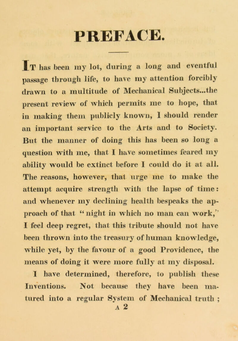 PREFACE. It has been my lot, during a long and eventfui passage through life, to have my attention forcibly drawn to a multitude of Mechanical Subjects...the present review of which permits me to hope, that in making them publicly known, 1 should render an important service to the Arts and to Society. But the manner of doing this has been so long a question with me, that I have sometimes feared my ability would be extinct before I could do it at all. The reasons, however, that urge me to make the attempt acquire strength with the lapse of time: and whenever my declining health bespeaks the ap- proach of that “ night in which no man can work, I feel deep regret, that this tribute should not have been thrown into the treasury of human knowledge, while yet, by the favour of a good Providence, the means of doing it were more fully at my disposal. I have determined, therefore, to publish these Inventions. Not because they have been ma- tured into a regular System of Mechanical truth ; A 2