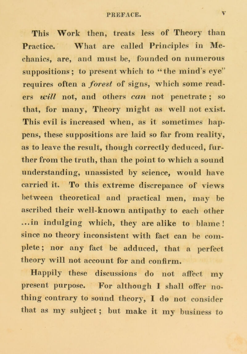 y This Work then, treats less of Theory than Practice. What are called Principles in Me- chanics, are, and must be, founded on numerous suppositions; to present which to “the mind \s eye” requires often a forest of signs, which some read- ers will not, and others can not penetrate ; so that, for many, Theory might as well not exist. This evil is increased when, as it sometimes hap- pens, these suppositions are laid so far from reality, as to leave the result, though correctly deduced, fur- ther from the truth, than the point to which a sound understanding, unassisted by science, would have carried it. To this extreme discrepance of views between theoretical and practical men, may be ascribed their well-known antipathy to each other ...in indulging which, they arealike to blame! since no theory inconsistent with fact can be com- plete ; nor any fact be adduced, that a perfect theory will not account for and confirm. Happily these discussions do not affect my present purpose. For although I shall offer no- thing contrary to sound theory, I do not consider that as my subject; but make it my business to