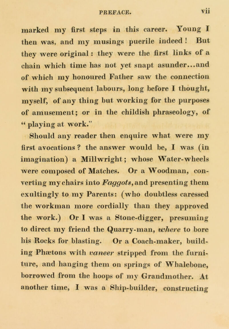 marked my first steps in this career. Young I then was, and my musings puerile indeed ! But they were original: they were the first links of a chain which time has not yet snapt asunder...and of which my honoured Father saw the connection with my subsequent labours, long before I thought, myself, of any thing but working for the purposes of amusement; or in the childish phraseology, of “ playing at work.” Should any reader then enquire what were my first avocations ? the answer would be, I was (in imagination) a Millwright; whose Water-wheels were composed of Matches. Or a Woodman, con- verting my chairs into Faggots, and presenting them exultingly to my Parents: (who doubtless caressed the workman more cordially than they approved the work.) Or I was a Stone-digger, presuming to direct my friend the Quarry-man, where to bore his Rocks for blasting. Or a Coach-maker, build- ing Phaetons with vaneer stripped from the furni- ture, and hanging them on springs of Whalebone, borrowed from the hoops of my Grandmother. At another time, I was a Ship-builder, constructing