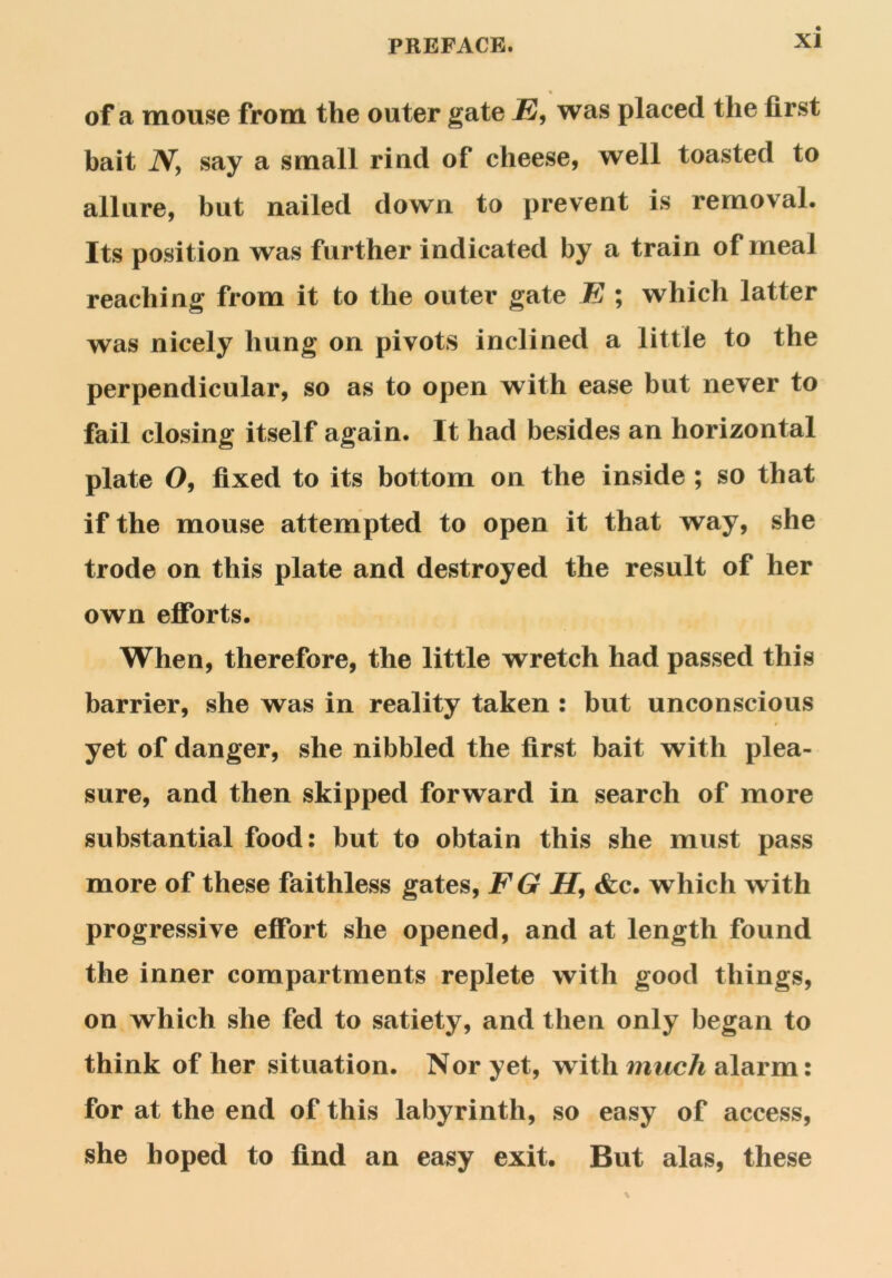 PREFACE. aI % of a mouse from the outer gate JE, was placed the first bait Ny say a small rind of cheese, well toasted to allure, but nailed down to prevent is removal. Its position was further indicated by a train of meal reaching from it to the outer gate E ; which latter was nicely hung on pivots inclined a little to the perpendicular, so as to open with ease but never to fail closing itself again. It had besides an horizontal plate O, fixed to its bottom on the inside ; so that if the mouse attempted to open it that way, she trode on this plate and destroyed the result of her own efforts. When, therefore, the little wretch had passed this barrier, she was in reality taken : but unconscious 4 yet of danger, she nibbled the first bait with plea- sure, and then skipped forward in search of more substantial food: but to obtain this she must pass more of these faithless gates, FG H, &c. which with progressive effort she opened, and at length found the inner compartments replete with good things, on which she fed to satiety, and then only began to think of her situation. Nor yet, with much alarm: for at the end of this labyrinth, so easy of access, she hoped to find an easy exit. But alas, these