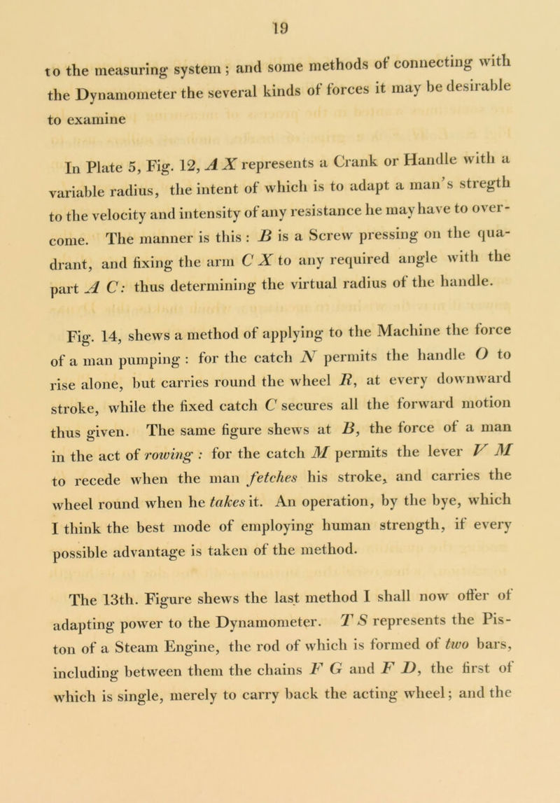 to the measuring system; and some methods ot connecting with the Dynamometer the several kinds of forces it may be desirable to examine In Plate 5, Fig. 12, A X represents a Crank or Handle with a variable radius, the intent of which is to adapt a man s stregth to the velocity and intensity of any resistance he may have to over- come. The manner is this : B is a Screw pressing on the qua- drant, and fixing the arm C X to any required angle with the part A C: thus determining the virtual radius of the handle. Fi°\ 14, shews a method of applying to the Machine the force of a man pumping : for the catch A permits the handle O to rise alone, hut carries round the wheel 11, at every downward stroke, while the fixed catch C secures all the forward motion thus given. The same figure shews at B, the force of a man in the act of rowing : for the catch M permits the lever / M to recede when the man fetches his stroke* and carries the wheel round when he takes it. An operation, by the bye, which I think the best mode of employing human strength, if every possible advantage is taken of the method. The 13th. Figure shews the last method I shall now offer of adapting power to the Dynamometer. T S represents the Pis- ton of a Steam Engine, the rod of which is formed ot two bars, including between them the chains F G and F D, the first of which is single, merely to carry hack the acting wheel; and the