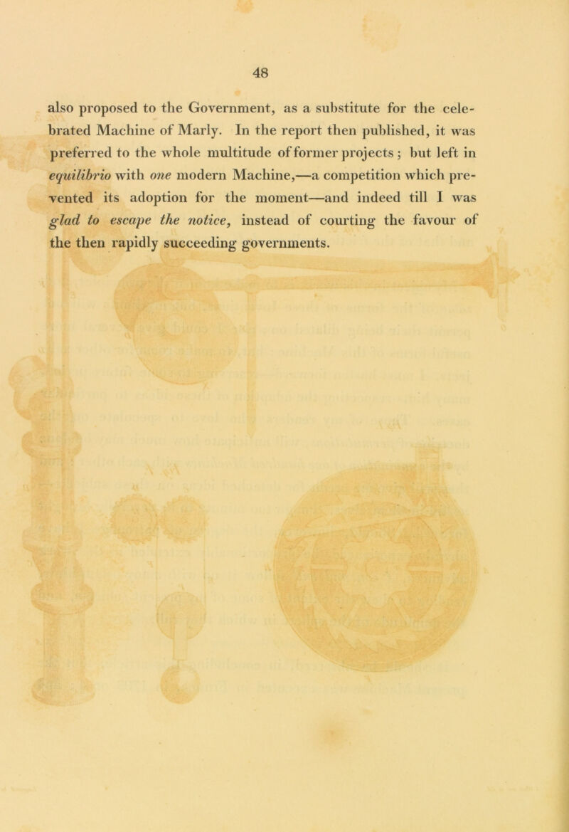 also proposed to the Government, as a substitute for the cele- brated Machine of Marly. In the report then published, it was preferred to the whole multitude of former projects ; but left in equilihrio with one modern Machine,—a competition which pre- vented its adoption for the moment—and indeed till I was glad to escape the notice, instead of courting the favour of the then rapidly succeeding governments.