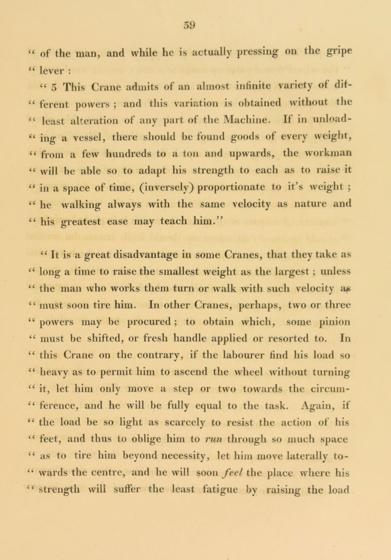 “ of the man, and while he is actually pressing on the gripe “ lever : “ 5 This Crane admits ot an almost infinite variety of dit- “ ferent powers ; and this variation is obtained without the £t least alteration of any part of the Machine. If in unload- ££ ing a vessel, there should be found goods of every weight, ££ from a few hundreds to a ton and upwards, the workman ££ will be able so to adapt his strength to each as to raise it ££ in a space of time, (inversely) proportionate to it’s weight ; ££ he walking always with the same velocity as nature and ££ his greatest ease may teach him.” ££ It is a great disadvantage in some Cranes, that they take as ££ long a time to raise the smallest weight as the largest ; unless ££ the man who works them turn or walk with such velocity a$ ££ must soon tire him. In other Cranes, perhaps, two or three ££ powers may be procured; to obtain which, some pinion ££ must be shifted, or fresh handle applied or resorted to. In ££ this Crane on the contrary, if the labourer find his load so ££ heavy as to permit him to ascend the wheel without turning ££ it, let him only move a step or two towards the circum- C£ ference, and he will be fully equal to the task. Again, if ££ the load be so light as scarcely to resist the action of his ££ feet, and thus to oblige him to run through so much space ££ as to tire him beyond necessity, let him move laterally to- ££ wards the centre, and he will soon feel the place where his ££ strength will suffer the least fatigue by raising the load