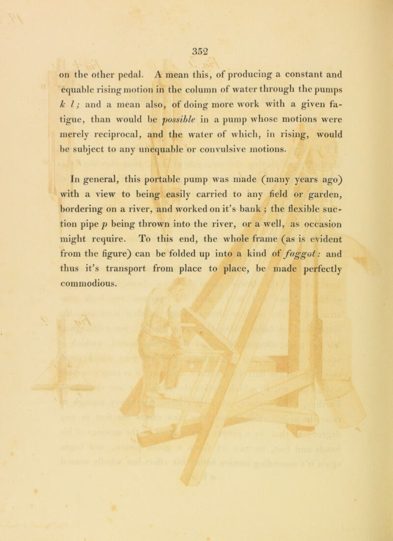 on the other pedal. A mean this, of producing a constant and equable rising motion in the column of water through the pumps hi; and a mean also, of doing more work with a given fa- tigue, than would he possible in a pump whose motions were merely reciprocal, and the water of which, in rising, would he subject to any unequable or convulsive motions. In general, this portable pump was made (many years ago) with a view to being easily carried to any field or garden, bordering on a river, and worked on it’s bank ; the flexible suc- tion pipe/? being thrown into the river, or a well, as occasion might require. To this end, the whole frame (as is evident from the figure) can be folded up into a kind of faggot: and thus it's transport from place to place, be made perfectly commodious.