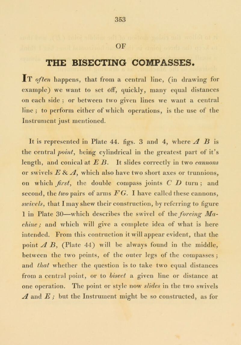 OF THE BISECTING COMPASSES. It often happens, that from a central line, (in drawing for example) we want to set off, quickly, many equal distances on each side ; or between two given lines we want a central line ; to perform either of which operations, is the use of the Instrument just mentioned. It is represented in Plate 44. figs. 3 and 4, where A E is the central point, being cylindrical in the greatest part of it’s length, and conical at E E. It slides correctly in two cannons or swivels E Sc Si, which also have two short axes or trunnions, on which first, the double compass joints C if turn ; and second, the two pairs of arms EG. I have called these cannons, swivels, that I may shew their construction, by referring to figure 1 in Plate 30—which describes the swivel of the forcing Ma- chine ; and which will give a complete idea of what is here intended. From this contraction it will appear evident, that the point A E, (Plate 44) will he always found in the middle, between the two points, of the outer legs of the compasses ; and that whether the question is to take two equal distances from a central point, or to bisect a given line or distance at one operation. The point or style now slides in the two swivels A and E ; but the Instrument might be so constructed, as for