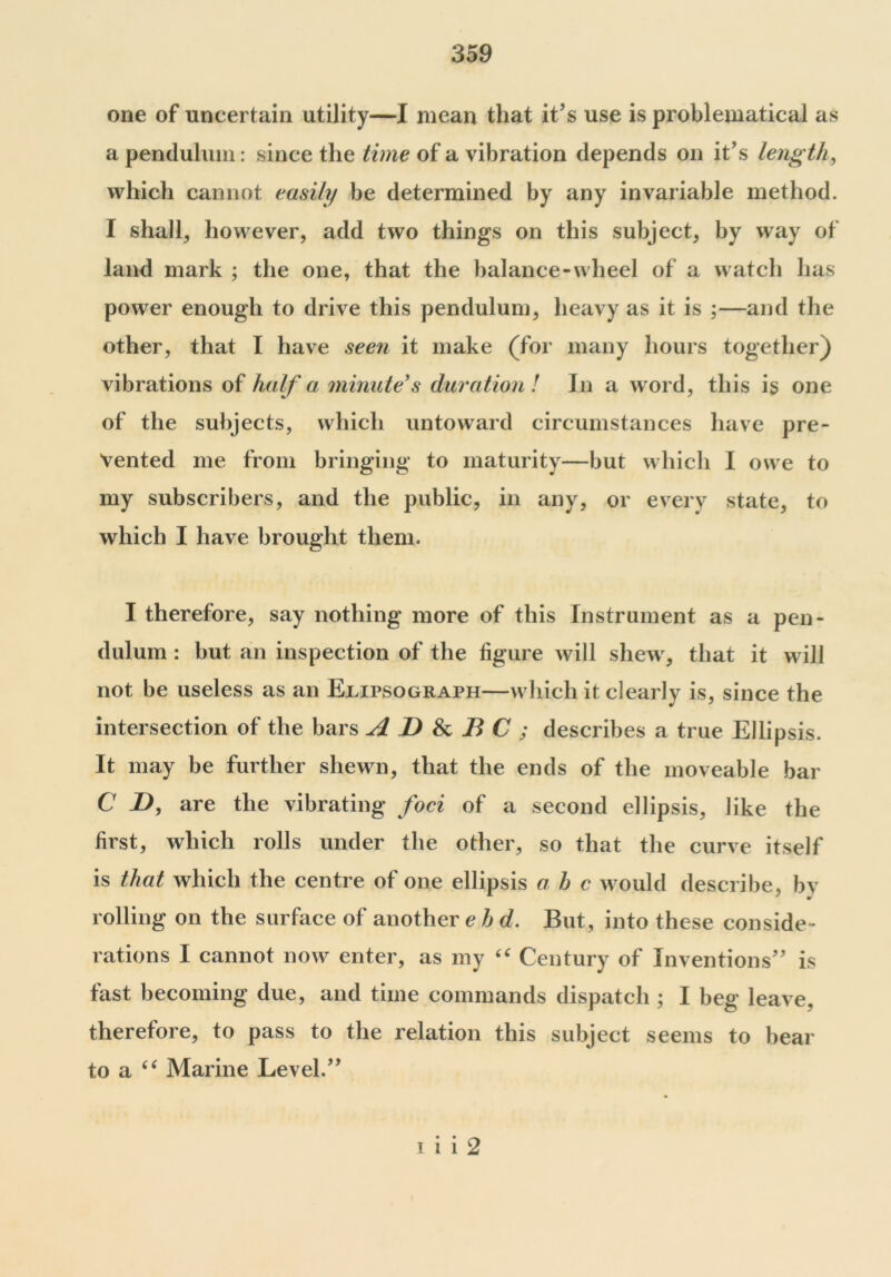 one of uncertain utility—I mean that it’s use is problematical as a pendulum: since the time of a vibration depends on it’s length, which cannot easily be determined by any invariable method. I shall, however, add two things on this subject, by way of land mark ; the one, that the balance-wheel of a watch has power enough to drive this pendulum, heavy as it is ;—and the other, that I have seen it make (for many hours together) vibrations of half a minute's duration ! In a word, this is one of the subjects, which untoward circumstances have pre- vented me from bringing to maturity—but which I owe to my subscribers, and the public, in any, or every state, to which I have brought them. I therefore, say nothing more of this Instrument as a pen- dulum : but an inspection of the figure will shew, that it will not be useless as an Ejlipsograph—which it clearly is, since the intersection of the bars A D & B C ; describes a true Ellipsis. It may be further shewn, that the ends of the moveable bar C D, are the vibrating foci of a second ellipsis, like the first, which rolls under the other, so that the curve itself is that which the centre of one ellipsis a h c would describe, by rolling on the surface of another e h d. But, into these conside - rations I cannot now enter, as my “ Century of Inventions” is fast becoming due, and time commands dispatch ; I beg leave, therefore, to pass to the relation this subject seems to bear to a u Marine Level.” i 1 1 2