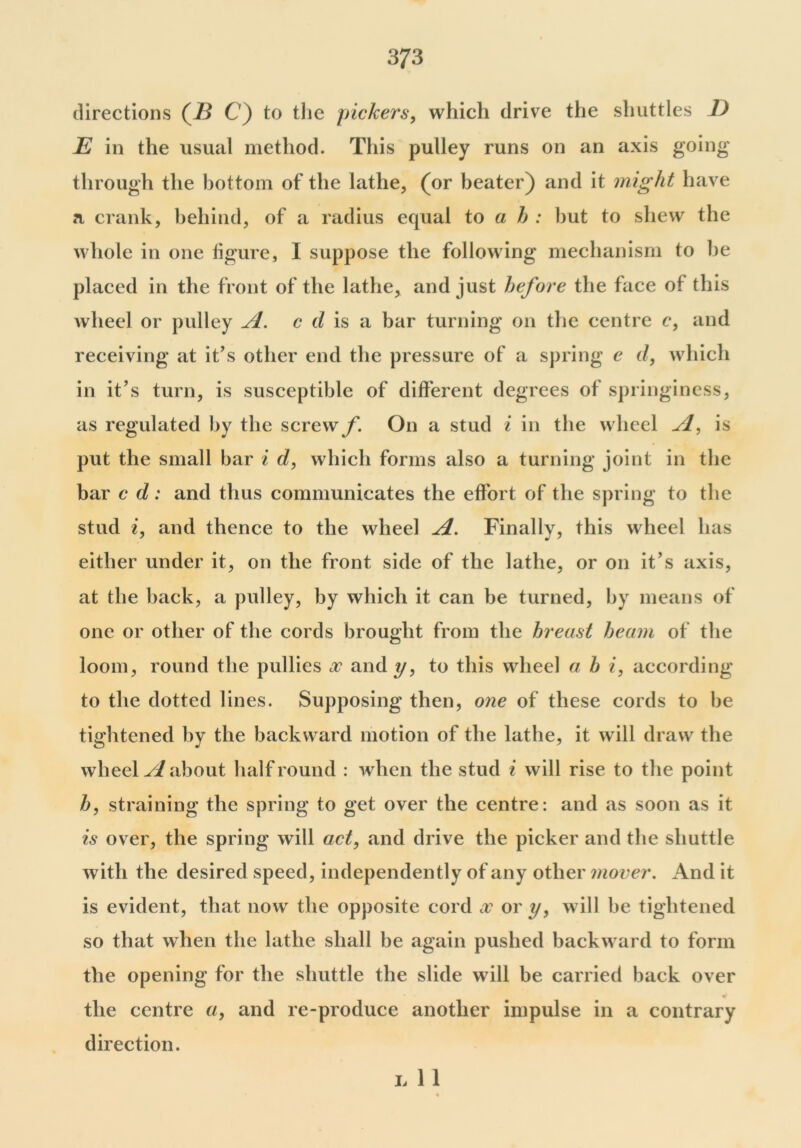 directions (7i C) to the pickers, which drive the shuttles D E in the usual method. This pulley runs on an axis going through the bottom of the lathe, (or beater) and it might have a crank, behind, of a radius equal to ah: but to shew the whole in one figure, I suppose the following mechanism to he placed in the front of the lathe, and just before the face of this wheel or pulley A. c d is a bar turning on the centre c, and receiving at it’s other end the pressure of a spring e d, which in it’s turn, is susceptible of different degrees of springiness, as regulated by the screwy*. On a stud i in the wheel A, is put the small bar i d, which forms also a turning joint in the bar c d: and thus communicates the effort of the spring to the stud i, and thence to the wheel A. Finally, this wheel has either under it, on the front side of the lathe, or on it’s axis, at the back, a pulley, by which it can be turned, by means of one or other of the cords brought from the breast beam of the loom, round the pullies x and y, to this wheel a b i, according to the dotted lines. Supposing then, one of these cords to be tightened by the backward motion of the lathe, it will draw the wheels about half round : when the stud i will rise to the point b, straining the spring to get over the centre: and as soon as it is over, the spring will act, and drive the picker and the shuttle with the desired speed, independently of any other mover. And it is evident, that now the opposite cord x or y, will be tightened so that when the lathe shall be again pushed backward to form the opening for the shuttle the slide will be carried back over the centre a, and re-produce another impulse in a contrary direction. Jj 1 1