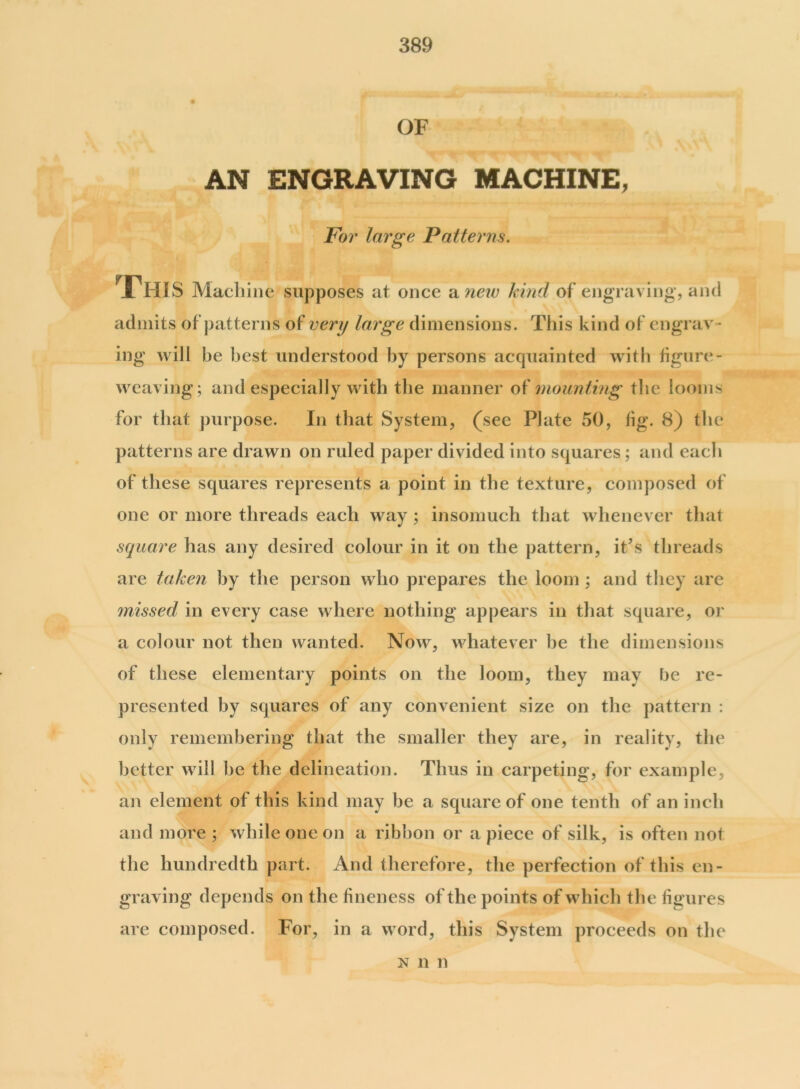 OF AN ENGRAVING MACHINE, For large Patterns. cl This Machine supposes at once a new kind of engraving, and admits of patterns of very large dimensions. This kind of engrav - ing will be best understood by persons acquainted with figure - weaving ; and especially with the manner of mounting the looms for that purpose. In that System, (see Plate 50, fig. 8) the patterns are drawn on ruled paper divided into squares; and each of these squares represents a point in the texture, composed of one or more threads each way ; insomuch that whenever that square has any desired colour in it on the pattern, it’s threads are taken by the person who prepares the loom ; and they are missed in every case where nothing appears in that square, or a colour not then wanted. Now, whatever be the dimensions of these elementary points on the loom, they may be re- presented by squares of any convenient size on the pattern ; only remembering that the smaller they are, in reality, the better will be the delineation. Thus in carpeting, for example, an element of this kind may be a square of one tenth of an inch and more ; while one on a ribbon or a piece of silk, is often not the hundredth part. And therefore, the perfection of this en- graving depends on the fineness of the points of which the figures are composed. For, in a word, this System proceeds on the n n n