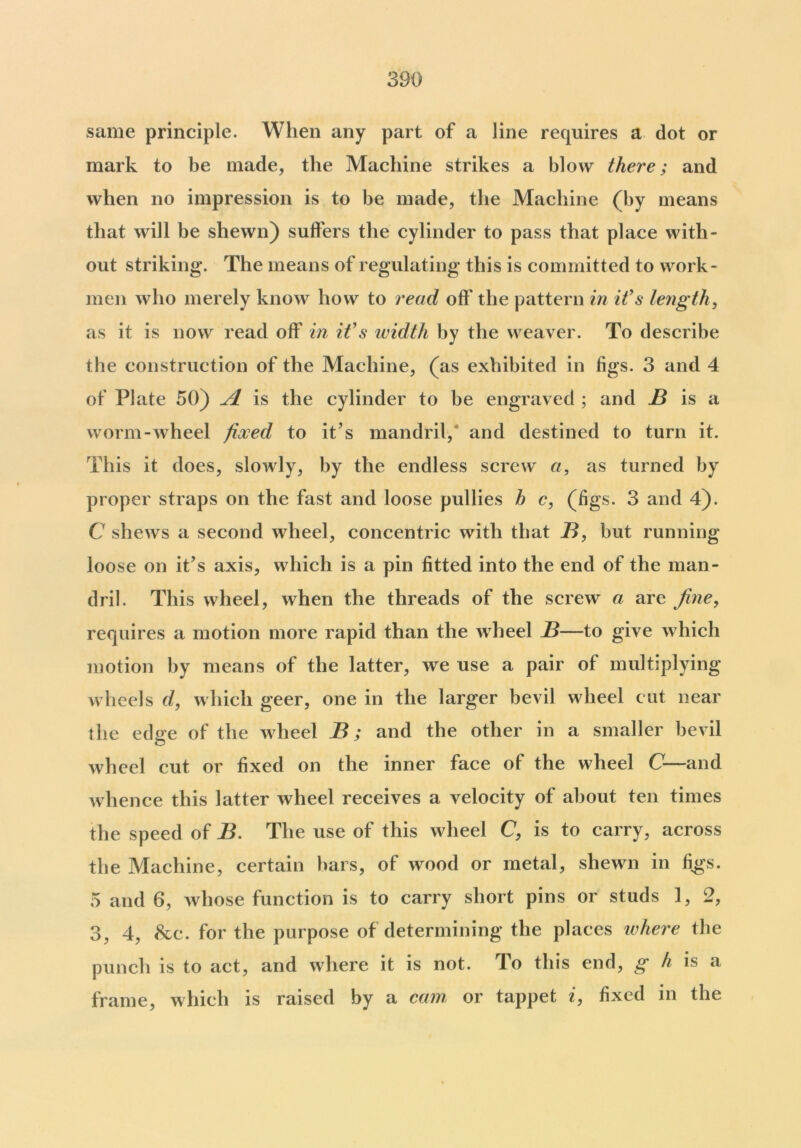 same principle. When any part of a line requires a dot or mark to be made, the Machine strikes a blow there; and when no impression is to be made, the Machine (by means that will be shewn) suffers the cylinder to pass that place with- out striking*. The means of regulating this is committed to work- men who merely know how to read off the pattern in it's length, as it is now read off in it's width by the weaver. To describe the construction of the Machine, (as exhibited in figs. 3 and 4 of Plate 50) A is the cylinder to be engraved ; and B is a worm-wheel fixed to it’s mandril,* and destined to turn it. This it does, slowly, by the endless screw a, as turned by proper straps on the fast and loose pullies h c, (figs. 3 and 4). C shews a second wheel, concentric with that B, but running loose on it’s axis, which is a pin fitted into the end of the man- dril. This wheel, when the threads of the screw a are fine, requires a motion more rapid than the wheel B—to give which motion by means of the latter, we use a pair of multiplying wheels d, which geer, one in the larger bevil wheel cut near the edae of the wheel B; and the other in a smaller bevil wheel cut or fixed on the inner face of the wheel C—and whence this latter wheel receives a velocity of about ten times the speed of B. The use of this wheel C, is to carry, across the Machine, certain bars, of wood or metal, shewn in figs. 5 and 6, whose function is to carry short pins or studs 1, 2, 3, 4, &c. for the purpose of determining the places where the punch is to act, and where it is not. To this end, g h is a frame, which is raised by a cam or tappet i, fixed in the