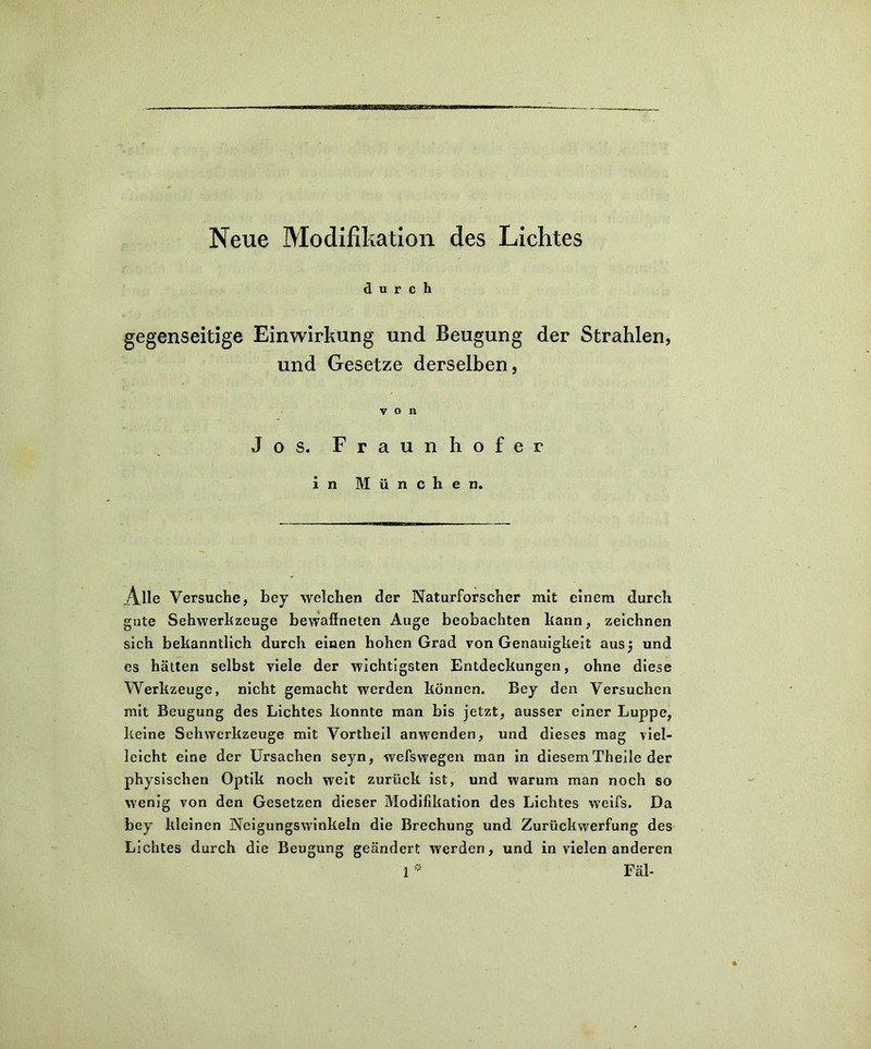 durch gegenseitige Einwirkung und Beugung der Strahlen, und Gesetze derselben, von Jos. Fraunhofer in München. Alle Versuche, bey welchen der Naturforscher mit einem durch gute Sehwerhzeuge bewaflneten Auge beobachten kann, zeichnen sich bekanntlich durch einen hohen Grad von Genauigkeit aus) und es hätten selbst viele der wichtigsten Entdeckungen, ohne diese Werkzeuge, nicht gemacht werden können. Bey den Versuchen mit Beugung des Lichtes konnte man bis jetzt, ausser einer Luppe, keine Sehwerkzeuge mit Vortheil anwenden, und dieses mag viel- leicht eine der Ursachen seyn, wefswegen man in diesem Theile der physischen Optik noch weit zurück ist, und warum man noch so wenig von den Gesetzen dieser Modifikation des Lichtes weifs. Da bey kleinen Neigungswinkeln die Brechung und Zurückwerfung des Lichtes durch die Beugung geändert werden, und in vielen anderen
