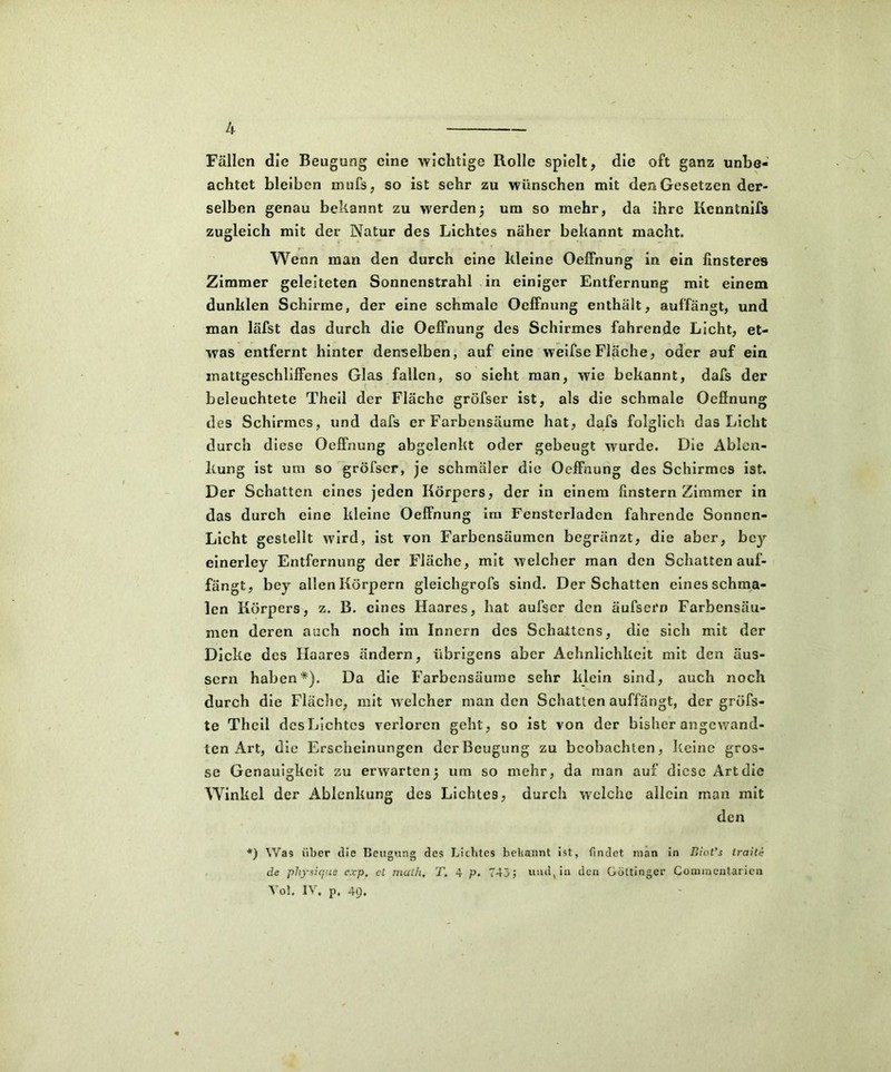 Fällen die Beugung eine wichtige Rolle spielt, die oft ganz unbe- achtet bleiben mufs, so ist sehr zu wünschen mit den Gesetzen der- selben genau bekannt zu werden5 um so mehr, da ihre Kenntnifs zugleich mit der Natur des Lichtes näher bekannt macht. Wenn man den durch eine kleine Oeffnung in ein finsteres Zimmer geleiteten Sonnenstrahl in einiger Entfernung mit einem dunklen Schirme, der eine schmale Oeffnung enthält, auffängt, und man läfst das durch die Oeffnung des Schirmes fahrende Licht, et- was entfernt hinter denselben, auf eine weifse Fläche, oder auf ein inattgeschliffenes Glas fallen, so sieht man, wie bekannt, dafs der beleuchtete Theil der Fläche gröfser ist, als die schmale Oeffnung des Schirmes, und dafs er Farbensäume hat, dafs folglich das Licht durch diese Oeffnung abgelenkt oder gebeugt wurde. Die Ablen- kung ist um so gröfser, je schmäler die Oeffnung des Schirmes ist. Der Schatten eines jeden Körpers, der in einem finstern Zimmer in das durch eine kleine Oeffnung im Fensterladen fahrende Sonnen- Licht gestellt wird, ist von Farbensäumen begränzt, die aber, bey einerley Entfernung der Fläche, mit welcher man den Schatten auf- fängt, bey allen Körpern gleichgrofs sind. Der Schatten eines schma- len Körpers, z. B. eines Haares, hat aufscr den äufsern Farbensäu- men deren auch noch im Innern des Schattens, die sich mit der Dicke des Haares ändern, übrigens aber Aehnlichkcit mit den äus- sern haben*). Da die Farbensäuine sehr klein sind, auch noch durch die Fläche, mit welcher man den Schatten auffängt, der gröfs- te Theil desLichtcs verloren geht, so ist von der bisher angewand- ten Art, die Erscheinungen derBeugung zu beobachten, keine gros- se Genauigkeit zu erwarten^ um so mehr, da man auf diese Artdie Winkel der Ablenkung des Lichtes, durch welche allein man mit den *) Was über die Beugung des Lichtes beliannt ist, findet man in Biot’s traite de pliysique exp, cL malh, T, 4 p. 743; und, in den Göttinger Comineutarien Toi. IV. p. 4f).