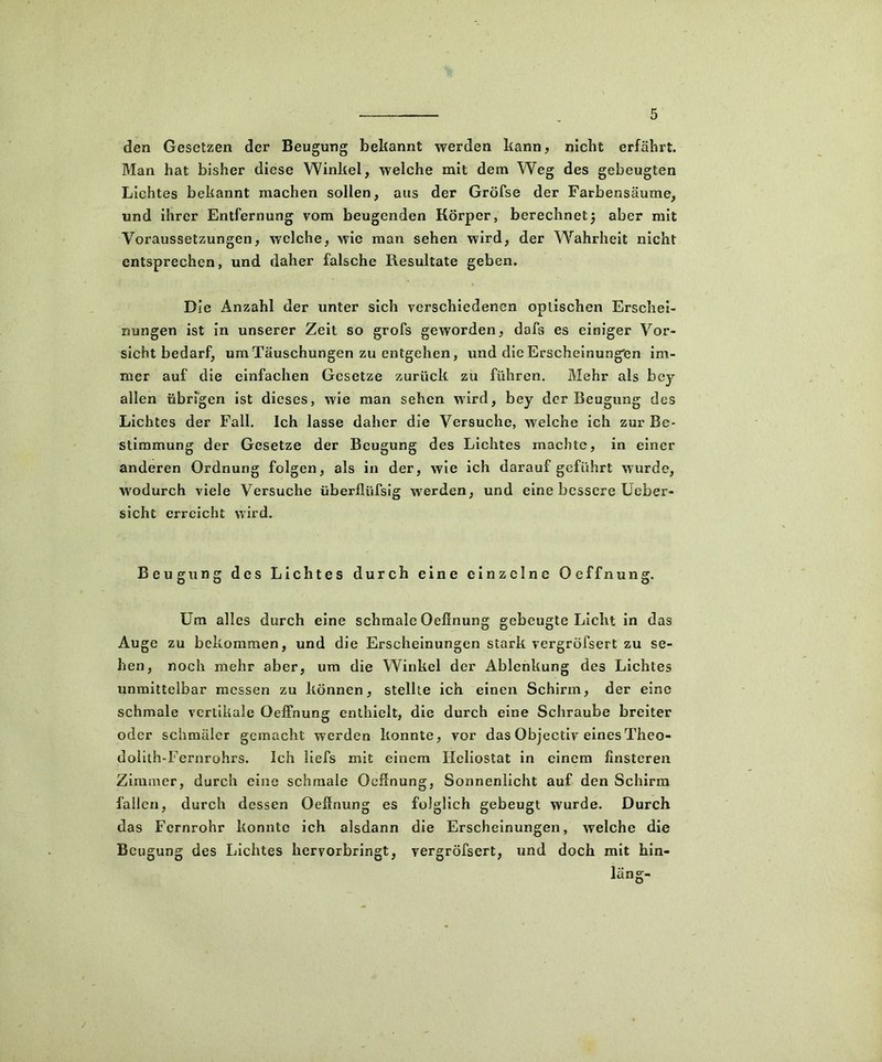 den Gesetzen der Beugung bekannt werden kann, nickt erfährt. Man hat bisher diese Winkel, welche mit dem Weg des gebeugten Lichtes bekannt machen sollen, aus der Gröfse der Farbensäume, und ihrer Entfernung vom beugenden Körper, berechnet5 aber mit Voraussetzungen, welche, wie man sehen wird, der Wahrheit nicht entsprechen, und daher falsche Resultate geben. Die Anzahl der unter sich verschiedenen optischen Erschei- nungen ist in unserer Zeit so grofs geworden, dafs es einiger Vor- sichtbedarf, um Täuschungen zu entgehen, und die Erscheinungen im- mer auf die einfachen Gesetze zurück zu führen. Mehr als bey allen übrigen ist dieses, wie man sehen wird, bey der Beugung des Lichtes der Fall. Ich lasse daher die Versuche, welche ich zur Be- stimmung der Gesetze der Beugung des Lichtes machte, in einer anderen Ordnung folgen, als in der, wie ich darauf geführt wurde, wodurch viele Versuche überfliifsig werden, und eine bessere Ueber- sicht erreicht wird. Beugung des Lichtes durch eine einzelne Oeffnung. Um alles durch eine schmale Oeffnung gebeugte Licht in das Auge zu bekommen, und die Erscheinungen stark vergröfsert zu se- hen, noch mehr aber, um die Winkel der Ablenkung des Lichtes unmittelbar messen zu können, stellte ich einen Schirm, der eine schmale vertikale Oeffnung enthielt, die durch eine Schraube breiter oder schmäler gemacht werden konnte, vor das Objectiv eines Theo- dolith-Fernrohrs. Ich liefs mit einem Heliostat in einem finsteren Zimmer, durch eine schmale Oeffnung, Sonnenlicht auf den Schirm fallen, durch dessen Oeffnung es folglich gebeugt wurde. Durch das Fernrohr konnte ich alsdann die Erscheinungen, welche die Beugung des Lichtes hervorbringt, vergröfsert, und doch mit hin- läng-