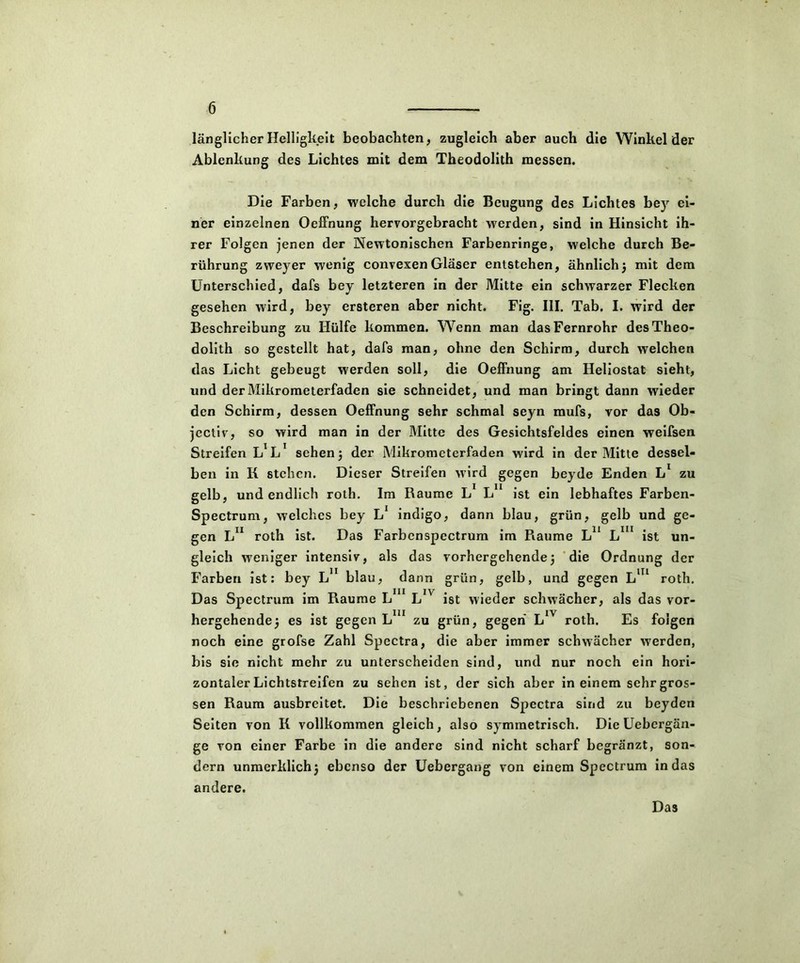 länglicher Helligkeit beobachten, zugleich aber auch die Winkeider Ablenkung des Lichtes mit dem Theodolith messen. Die Farben, welche durch die Beugung des Lichtes bey ei- ner einzelnen Oeffnung hervorgebracht werden, sind in Hinsicht ih- rer Folgen jenen der Newtonischen Farbenringe, welche durch Be- rührung zweyer wenig convexen Glaser entstehen, ähnlich} mit dem Unterschied, dafs bey letzteren in der Mitte ein schwarzer Flecken gesehen wird, bey ersteren aber nicht. Fig. III. Tab. I. wird der Beschreibung zu Hülfe kommen. Wenn man das Fernrohr des Theo- dolith so gestellt hat, dafs man, ohne den Schirm, durch welchen das Licht gebeugt werden soll, die Oeffnung am Heliostat sieht, und der Mikrometerfaden sie schneidet, und man bringt dann wieder den Schirm, dessen Oeffnung sehr schmal seyn mufs, vor das Ob« jectiv, so wird man in der Mitte des Gesichtsfeldes einen weifsen Streifen L^1 sehen} der Mikrometerfaden wird in der Mitte dessel- ben in K stehen. Dieser Streifen wird gegen beyde Enden Ll zu gelb, und endlich roth. Im Raume L L11 ist ein lebhaftes Farben- Spectrum, welches bey L1 indigo, dann blau, grün, gelb und ge- gen L11 roth ist. Das Farbcnspectrum im Raume L11 Lm ist un- gleich weniger intensiv, als das vorhergehende} die Ordnung der Farben ist: bey Ln blau, dann grün, gelb, und gegen Lm roth. Das Spectrum im Raume Lm Ln ist wieder schwächer, als das vor- hergehende} es ist gegen L 11 zu grün, gegen L1V roth. Es folgen noch eine grofse Zahl Spectra, die aber immer schwächer werden, bis sie nicht mehr zu unterscheiden sind, und nur noch ein hori- zontaler Lichtstreifen zu sehen ist, der sich aber in einem sehr gros- sen Raum ausbreitet. Die beschriebenen Spectra sind zu beyden Seiten von K vollkommen gleich, also symmetrisch. Die Uebcrgän- ge von einer Farbe in die andere sind nicht scharf begränzt, son- dern unmerklich} ebenso der Uebergang von einem Spectrum in das andere. Das