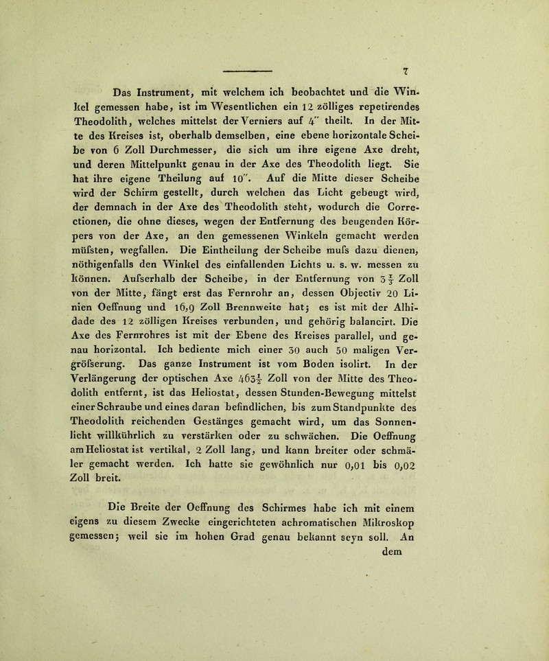 Das Instrument, mit welchem ich beobachtet und die Win- kel gemessen habe, ist im Wesentlichen ein 12 zölliges repetirendes Theodolith, welches mittelst der Verniers auf 4 ' theilt. In der Mit- te des Kreises ist, oberhalb demselben, eine ebene horizontale Schei- be von 6 Zoll Durchmesser, die sich um ihre eigene Axe dreht, und deren Mittelpunkt genau in der Axe des Theodolith liegt. Sie hat ihre eigene Theilung auf 10 . Auf die Mitte dieser Scheibe wird der Schirm gestellt, durch welchen das Licht gebeugt wird, der demnach in der Axe des Theodolith steht, wodurch die Corre- ctionen, die ohne dieses, wegen der Entfernung des beugenden Kör- pers von der Axe, an den gemessenen Winkeln gemacht werden miifsten, wegfallen. Die Eintheilung der Scheibe mufs dazu dienen, nöthigenfalls den Winkel des einfallenden Lichts u. s. w. messen zu können. Aufserhalb der Scheibe, in der Entfernung von 5 j- Zoll von der Mitte, fängt erst das Fernrohr an, dessen Objectiv 20 Li- nien Oeffnung und 16,9 Zoll Brennweite hatj es ist mit der Alhi- dade des 12 zölligen Kreises verbunden, und gehörig balancirt. Die Axe des Fernrohres ist mit der Ebene des Kreises parallel, und ge- nau horizontal. Ich bediente mich einer 30 auch 50 maligen Ver- gröfserung. Das ganze Instrument ist vom Boden isolirt. In der Verlängerung der optischen Axe 4Ö3l Zoll von der Mitte des Theo- dolith entfernt, ist das Heliostat, dessen Stunden-Bewegung mittelst einer Schraube und eines daran befindlichen, bis zum Standpunkte des Theodolith reichenden Gestänges gemacht wird, um das Sonnen- licht willkührlich zu verstärken oder zu schwächen. Die Oeffnung am Heliostat ist vertikal, 2 Zoll lang, und kann breiter oder schmä- ler gemacht werden. Ich hatte sie gewöhnlich nur 0,01 bis 0,02 Zoll breit. Die Breite der Oeffnung des Schirmes habe ich mit einem eigens zu diesem Zwecke eingerichteten achromatischen Mikroskop gemessen j weil sie im hohen Grad genau bekannt seyn soll. An dem