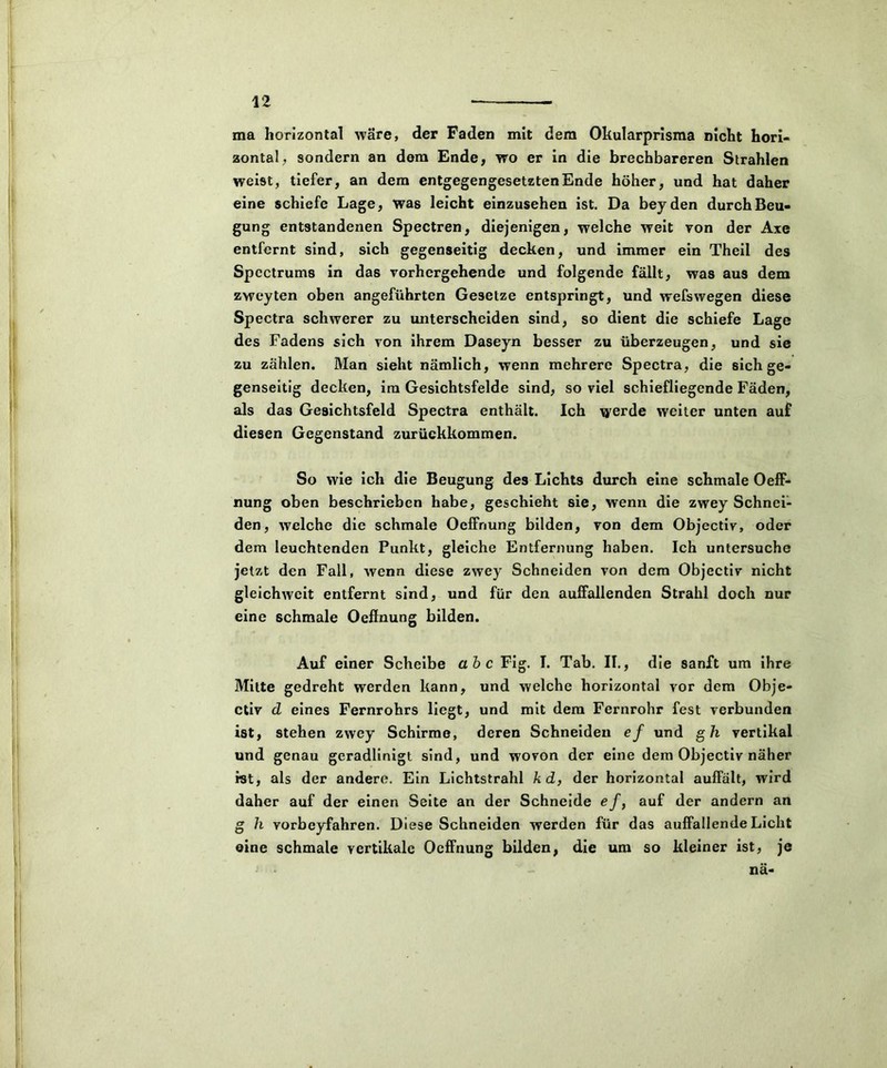 ma horizontal wäre, der Faden mit dem Okularprisma nicht hori- zontal, sondern an dem Ende, wo er in die brechbareren Strahlen weist, tiefer, an dem entgegengesetzten Ende höher, und hat daher eine schiefe Lage, was leicht einzusehen ist. Da beyden durch Beu- gung entstandenen Spectren, diejenigen, welche weit von der Axe entfernt sind, sich gegenseitig decken, und immer ein Theil des Spcctrums in das vorhergehende und folgende fällt, was aus dem zwcyten oben angeführten Gesetze entspringt, und wefswegen diese Spectra schwerer zu unterscheiden sind, so dient die schiefe Lage des Fadens sich von ihrem Daseyn besser zu überzeugen, und sie zu zahlen. Man sieht nämlich, wenn mehrere Spectra, die sich ge- genseitig decken, im Gesichtsfelde sind, so viel schiefliegende Fäden, als das Gesichtsfeld Spectra enthält. Ich werde weiter unten auf diesen Gegenstand zurückkommen. So wie ich die Beugung des Lichts durch eine schmale Oeff- nung oben beschrieben habe, geschieht sie, wenn die zwey Schnei- den, welche die schmale Oclfnung bilden, von dem Objectiv, oder dem leuchtenden Punkt, gleiche Entfernung haben. Ich untersuche jetzt den Fall, wenn diese zwey Schneiden von dem Objectiv nicht gleichwcit entfernt sind, und für den auffallenden Strahl doch nur eine schmale Oeffnung bilden. Auf einer Scheibe ab c Fig. I. Tab. II., die sanft um ihre Mitte gedreht werden kann, und welche horizontal vor dem Obje- ctiv d eines Fernrohrs liegt, und mit dem Fernrohr fest verbunden ist, stehen zwey Schirme, deren Schneiden ef und gh vertikal und genau geradlinigt sind, und wovon der eine dem Objectiv näher ist, als der andere. Ein Lichtstrahl kd, der horizontal auffält, wird daher auf der einen Seite an der Schneide ef, auf der andern an g h vorbcyfahren. Diese Schneiden werden für das auffallende Licht eine schmale vertikale Oeffnung bilden, die um so kleiner ist, je nä-