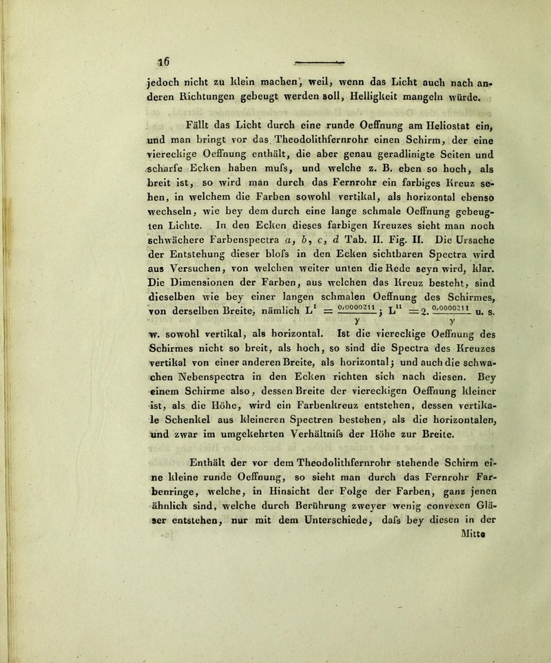 jedoch nicht zu klein machen', weil, wenn das Licht auch nach an- deren Richtungen gebeugt werden soll, Helligkeit mangeln würde. Fällt das Licht durch eine runde Oeffnung am Heliostat ein, und man bringt vor das Theodolithfernrohr einen Schirm, der eine viereckige Oeffnung enthält, die aber genau geradlinigte Seiten und scharfe Ecken haben mufs, und welche z. B. eben so hoch, als breit ist, so wird man durch das Fernrohr ein farbiges Kreuz se- hen, in welchem die Farben sowohl vertikal, als horizontal ebenso wechseln, wie bey dem durch eine lange schmale Oeffnung gebeug- ten Lichte. In den Ecken dieses farbigen Kreuzes sieht man noch schwächere Farbenspectra a, ö, c, d Tab. II. Fig. II. Die Ursache der Entstehung dieser blofs in den Ecken sichtbaren Spectra wird aus Versuchen, von welchen weiter unten die Rede seyn wird, klar. Die Dimensionen der Farben, aus welchen das Kreuz besteht, sind dieselben wie bey einer langen schmalen Oeffnung des Schirmes, von derselben Breite, nämlich L1 = —L000.:11 j Lu — 2. —u. s. y y w. sowohl vertikal, als horizontal. Ist die viereckige Oeffnung des Schirmes nicht so breit, als hoch, so sind die Spectra des Kreuzes vertikal von einer anderen Breite, als horizontal) und auch die schwa- chen Nebenspectra in den Ecken richten sich nach diesen. Bey einem Schirme also, dessen Breite der viereckigen Oeffnung kleiner ist, als die Höhe, wird ein Farbenkreuz entstehen, dessen vertika- le Schenkel aus kleineren Spectren bestehen, als die horizontalen, und zwar im umgekehrten Verhältnifs der Höhe zur Breite. Enthält der vor dem Theodolithfernrohr stehende Schirm ei- ne kleine runde Oeffnung, so sieht man durch das Fernrohr Far- benringe, welche, in Hinsicht der Folge der Farben, ganz jenen ähnlich sind, welche durch Berührung zweyer wenig convexen Glä- ser entstehen, nur mit dem Unterschiede, dafs bey diesen in der Mitte