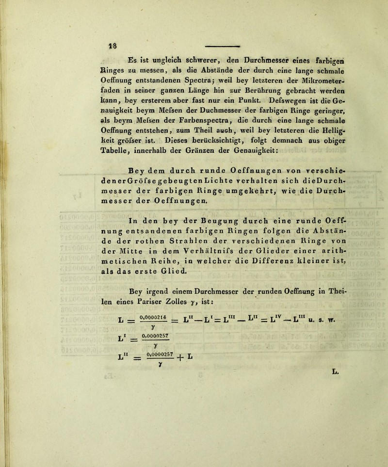 Es ist ungleich schwerer, den Durchmesser eines farbigen Ringes zu messen, als die Abstände der durch eine lange schmale Oeffnung entstandenen Spectraj weil bey letzteren der Mikrometer- faden in seiner ganzen Länge hin zur Berührung gebracht werden kann, bey ersterem aber fast nur ein Punkt. Defswegen ist die Ge- nauigkeit beym Mefsen der Duchmesser der farbigen Ringe geringer, als beym Mefsen der Farbenspectra, die durch eine lange schmale Oeffnung entstehen, zum Theil auch, weil bey letzteren die Hellig- keit gröfser ist. Dieses berücksichtigt, folgt demnach aus obiger Tabelle, innerhalb der Gränzen der Genauigkeit; Bey dem durch runde Oeffnungen von verschie- denerGröfse gebeugten Lichte verhalten sich dieDurch- messer der farbigen Ringe umgekehrt, wie die Durch- messer der Oeffnungen. In den bey der Beugung durch eine runde Oeff- nung entsandenen farbigen Ringen folgen die Abstän- de der rothen Strahlen der verschiedenen Ringe von der Mitte in dem Verhältnifs der Glieder einer arith- metischen Reihe, in welcher die Differenz kleiner ist, als das erste Glied. Bey irgend einem Durchmesser der runden Oeffnung in Thei- len eines Pariser Zolles y, ist: L1 = L111 — k = LIV —• L111 u. s. w. L. L = 0,0000214 II L1 = 0,0000257 j^II 0,0000257 !