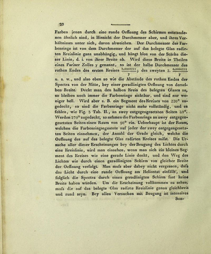 Farben jenen durch eine runde Oeffnung des Schirmes entstande- nen ähnlich sind, in Hinsicht der Durchmesser aber, und ihres Ver- hältnisses unter sich, davon abweichen. Der Durchmesser der Far- benringe ist von dem Durchmesser der auf das belegte Glas radir- ten Kreislinie ganz unabhängig, und hängt blos von der Stärke die- ser Linie, d. i. von ihrer Breite ab. Wird diese Breite in Theilen eines Pariser Zolles y genannt, so ist der halbe Durchmesser des rothcn Endes des ersten Kreises __Q0Q.21t.. 3 des zweyten 2. 0,0000211 v v u. s. w., und also eben so wie die Abstände des rothen Endes der Spectra von der Mitte, bey einer geradlinigten Oeffnung von dersel- ben Breite. Deckt man den halben Kreis des belegten Glases zu, so bleiben noch immer die Farbenringe sichtbar, und sind nur we- niger hell. Wird aber z. B. ein Segment des Kreises von 220° zu- gedeckt, so sind die Farbenringe nicht mehr vollständig, und es fehlen, wie Fig. 3 Tab. II., an zwey entgegengesetzten Seiten 40°. Werden 270° zugedeckt, so nehmen die Farbenringe an zwey entgegen- gesetzten Seiten einen Raum von Q0° ein. Ueberhaupt ist der Raum, welchen die Farbenringsegmente auf jeder der zwey entgegengesetz- ten Seiten einnehmen, der Anzahl der Grade gleich, welche die Oeffnung des auf das belegte Glas radirten Kreises mifst. Die Ur- sache aller dieser Erscheinungen bey der Beugung des Lichtes durch eine Kreislinie, wird man einsehen, wenn man sich ein kleines Seg- ment des Kreises wie eine gerade Linie denkt, und den Weg des Lichtes wie durch einen geradlinigten Schirm von gleicher Breite der Oeffnung verfolgt. Man mufs aber dabey nicht vergessen, dafs das Licht durch eine runde Oeffnung am Heliostat einfällt, und folglich die Spectra durch einen geradlinigten Schirm fast keine Breite haben würden. Um die Erscheinung vollkommen zu sehen, mufs die auf das belegte Glas radirte Kreislinie genau gleichbreit und rund seyn. Bey allen Versuchen mit Beugung ist intensives Son-