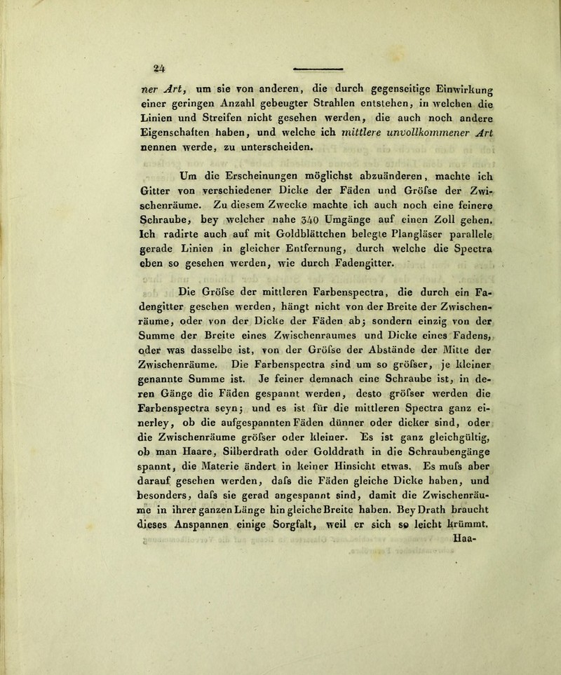 ner Art, um sie von anderen, die durch gegenseitige Einwirkung einer geringen Anzahl gebeugter Strahlen entstehen, in welchen die Linien und Streifen nicht gesehen werden, die auch noch andere Eigenschaften haben, und welche ich mittlere unvollkommener Art nennen werde, zu unterscheiden. Um die Erscheinungen möglichst abzuänderen, machte ich Gitter von verschiedener Dicke der Fäden und Gröfse der Zwi- schenräume. Zu diesem Zwecke machte ich auch noch eine feinere Schraube, bey welcher nahe 340 Umgänge auf einen Zoll gehen. Ich radirte auch auf mit Goldblättchen belegte Plangläser parallele gerade Linien in gleicher Entfernung, durch welche die Spectra eben so gesehen werden, wie durch Fadengitter. Die Gröfse der mittleren Farbenspectra, die durch ein Fa- dengitter gesehen werden, hängt nicht von der Breite der Zwischen- räume, oder von der Dicke der Fäden ab3 sondern einzig von der Summe der Breite eines Zwischenraumes und Dicke eines Fadens, oder was dasselbe ist, von der Gröfse der Abstände der Mitte der Zwischenräume. Die Farbenspectra sind um so gröfser, je kleiner genannte Summe ist. Je feiner demnach eine Schraube ist, in de- ren Gänge die Fäden gespannt werden, desto gröfser werden die Farbenspectra seynj und es ist für die mittleren Spectra ganz ei- nerley, ob die aufgespannten Fäden dünner oder dicker sind, oder die Zwischenräume gröfser oder kleiner. Es ist ganz gleichgültig, ob man Haare, Siiberdrath oder Golddrath in die Schraubengänge spannt, die Materie ändert in keiner Hinsicht etwas. Es mufs aber darauf gesehen werden, dafs die Fäden gleiche Dicke haben, und besonders, dafs sie gerad angespannt sind, damit die Zwischenräu- me in ihrer ganzen Länge hin gleiche Breite haben. BeyDrath braucht dieses Anspannen einige Sorgfalt, weil er sich so leicht krümmt. Haa-
