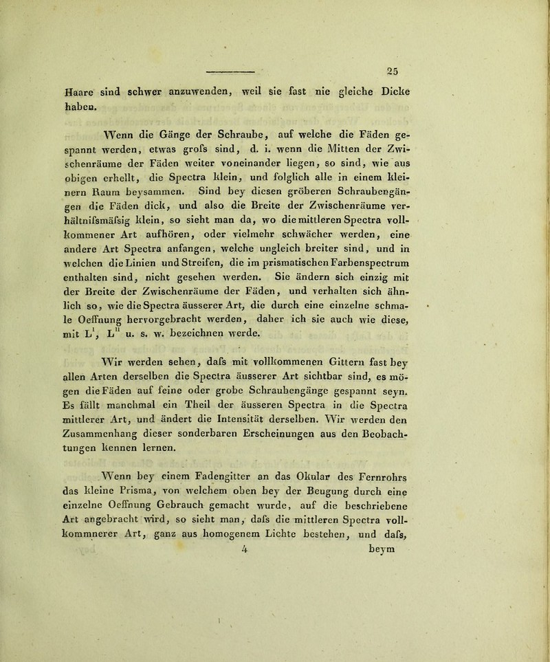 Haare sind schwer anzuwenden, weil sie fast nie gleiche Dicke haben. Wenn die Gänge der Schraube, auf welche die Fäden ge- spannt werden, etwas grofs sind, d. i. wenn die Mitten der Zwi- schenräume der Fäden weiter voneinander liegen, so sind, wie aus obigen erhellt, die Spectra klein, und folglich alle in einem klei- nern Raum beysammen. Sind bey diesen gröberen Schraubengän- gen die Fäden dick, und also die Breite der Zwischenräume ver- hältnifsmäfsig klein, so sieht man da, wo die mittleren Spectra voll- kommener Art aufhören, oder vielmehr schwächer werden, eine andere Art Spectra anfangen, welche ungleich breiter sind, und in w elchen die Linien und Streifen, die im prismatischen Farbenspectrum enthalten sind, nicht gesehen werden. Sie ändern sich einzig mit der Breite der Zwischenräume der Fäden, und verhalten sich ähn- lich so, wie die Spectra äusserer Art, die durch eine einzelne schma- le OefFnung hervorgebracht werden, daher ich sie auch wie diese, mit L1, L11 u. s. w. bezeichnen werde. Wir werden sehen, dafs mit vollkommenen Gittern fast bey allen Arten derselben die Spectra äusserer Art sichtbar sind, es mö- gen die Fäden auf feine oder grobe Schraubengänge gespannt seyn. Es fällt manchmal ein Theil der äusseren Spectra in die Spectra mittlerer Art, und ändert die Intensität derselben. Wir werden den Zusammenhang dieser sonderbaren Erscheinungen aus den Beobach- tungen kennen lernen. Wenn bey einem Fadengitter an das Okular des Fernrohrs das kleine Prisma, von wrelchem oben bey der Beugung durch eine einzelne OefFnung Gebrauch gemacht wurde, auf die beschriebene Art angebracht wird, so sieht man, dafs die mittleren Spectra voll- kommnerer Art, ganz aus homogenem Lichte bestehen, und dafs, 4 beym