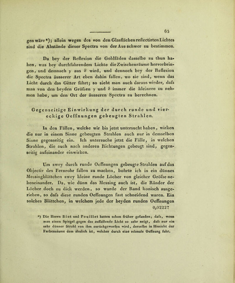 gen wäre*)5 allein wegen des von den Glasflächen reflectirtcn Lichtes sind die Abstände dieser Spectra von der Axe schwer zu bestimmen. Da bey der Reflexion die Goldfäden dasselbe zu thun ha- ben , was bey durchfahrendem Lichte die Zwischenräume hervorbrin- gen , und demnach y aus ö' wird, und dennoch bey der Reflexion die Spectra äusserer Art eben dahin fallen, wo sie sind, wenn das Licht durch das Gitter fährtj so sieht man auch daraus wieder, daß» man von den beyden Gröfsen y und § immer die kleinere zu neh- men habe, um den Ort der äusseren Spectra zu berechnen. Gegenseitige Einwirkung der durch runde und vier- eckige Oeffnungen gebeugten Strahlen. In den Fällen, welche wir bis jetzt untersucht haben, wirken die nur in einem Sinne gebeugten Strahlen auch nur in demselben Sinne gegenseitig ein. Ich untersuche jetzt die Fälle, in welchen Strahlen, die auch nach anderen Richtungen gebeugt sind, gegen- seitig aufeinander einwirken. Um zwey durch runde Oeffnungen gebeugte Strahlen auf das Objectiv des Fernrohr fallen zu machen, bohrte ich in ein dünnes Messingblättchen zwey kleine runde Löcher von gleicher Gröfse ne- beneinander. Da, wie dünn das Messing auch ist, die Ränder der Löcher doch zu dick werden, so wurde der Rand konisch ausge- rieben, so dafs diese runden Oeffnungen fast schneidend waren. Ein solches Blättchen, in welchem jede der beyden runden Oeffnungen 0,02227 *) Die Herrn Biot und Po ui 11 et batten schon früher gefundendafs, wenn man einen Spiegel gegen das auffallende Licht so sehr neigt, dafs nur ein sehr dünner Strahl von ihm zurüchgeworfen wird, derselbe in Hinsicht der Farbensäume dem ähnlich ist, welcher durch eine schmale Ocffnung fuhr.