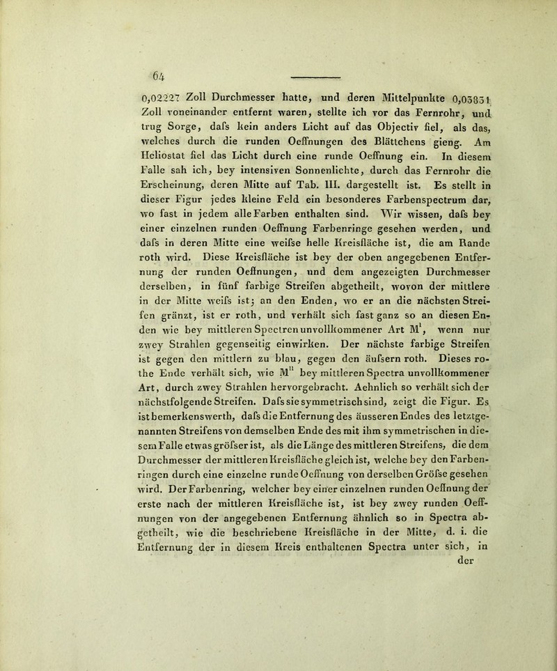0,02227 Zoll Durchmesser hatte, und deren Mittelpunkte 0,03831 Zoll voneinander entfernt waren, stellte ich vor das Fernrohr, und trug Sorge, dafs kein anders Licht auf das Objectiv fiel, als das, welches durch die runden Oeffnungen des Blättchens gieng. Am Heliostat fiel das Licht durch eine runde OefFnung ein. In diesem Falle sah ich, bey intensiven Sonnenlichte, durch das Fernrohr die Erscheinung, deren Mitte auf Tab. III. dargestellt ist. Es stellt in dieser Figur jedes kleine Feld ein besonderes Farbenspectrum dar, wo fast in jedem alle Farben enthalten sind. Wir wissen, dafs bey einer einzelnen runden Oeffnung Farbenringe gesehen werden, und dafs in deren Mitte eine weifse helle Kreisfläche ist, die am Rande roth wird. Diese Kreisfläche ist bey der oben angegebenen Entfer- nung der runden Oeffnungen, und dem angezeigten Durchmesser derselben, in fünf farbige Streifen abgetheilt, wovon der mittlere in der Mitte weifs ist) an den Enden, wo er an die nächsten Strei- fen gränzt, ist er roth, und verhält sich fast ganz so an diesen En- den wie bey mittleren Spectren unvollkommener Art M1, wenn nur zwey Strahlen gegenseitig einwirken. Der nächste farbige Streifen ist gegen den mittlern zu blau, gegen den äufsern roth. Dieses ro- the Ende verhält sich, wie Mn bey mittlerenSpectra unvollkommener Art, durch zwey Strahlen hervorgebracht. Aehnlich so verhält sich der nächstfolgende Streifen. Dafs sie symmetrisch sind, zeigt die Figur. Es istbemerkenswerth, dafs die Entfernung des äusseren Endes des letztge- nannten Streifens von demselben Ende des mit ihm symmetrischen in die- sem Falle etwas gröfser ist, als die Länge des mittleren Streifens, die dem Durchmesser der mittleren Kreisfläche gleich ist, welche bey den Farben- ringen durch eine einzelne runde Oeffnung von derselben Gröfse gesehen wird. Der Farbenring, welcher bey einer einzelnen runden Oeffnung der erste nach der mittleren Kreisfläche ist, ist bey zwey runden Oeff- nungen von der angegebenen Entfernung ähnlich so in Spectra ab- gctheilt, wie die beschriebene Kreisfläche in der Mitte, d. i. die Entfernung der in diesem Kreis enthaltenen Spectra unter sich, in der