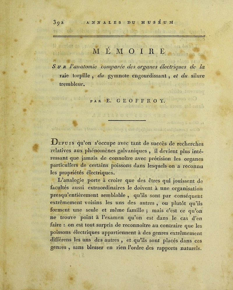 ANNALES DU MUSEUM 3^2 MÉMOIRE Sur F anatomie comparée des organes électriques de la raie torpille ? du gymnote engourdissant : et du silure trembleur. par. E. GEOFFROY. Uepuis qu’on s’occupe avec tant de succès de reclierclies relatives aux phénomènes galvaniques , il devient plus inté- ressant que jamais de connoître avec précision les organes particuliers de certains poissons dans lesquels on a reconnu les propriétés électriques. L’analogie porte à croire que des êtres qui jouissent de facultés aussi extraordinaires le doivent à une organisation presqu’entièreinent semblable , qu’ils sont par conséquent extrêmement voisins les uns des autres , ou plutôt qu’ils forment une seule et même famille 5 mais c’est ce qu’on ne trouve point à l’examen qu’on est dans le cas d’en faire : on est tout surpris de reconnoltre au contraire que les poissons électriques appartiennent à des genres extrêmement différens les uns des autres , et qu’ils sont placés dans ces genres , sans blesser en rien l’ordre des rapports naturels.