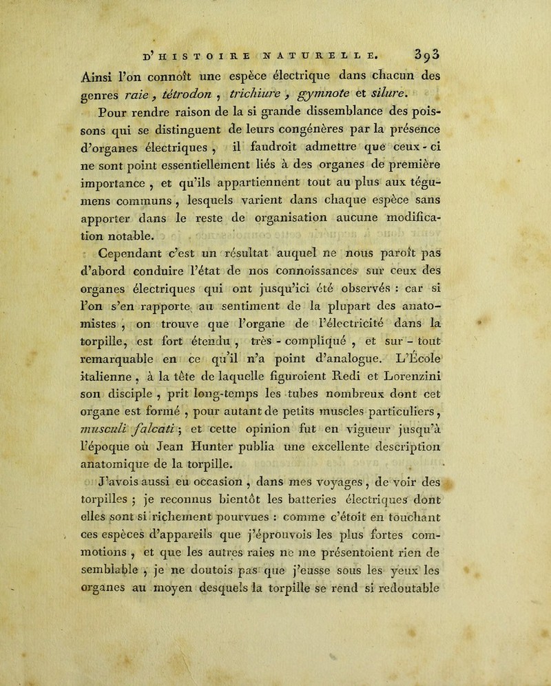 Ainsi l’on connoît une espèce électrique dans chacun des genres raie, tétrodon , trichiure , gymnote et silure. Pour rendre raison de la si grande dissemblance des pois- sons qui se distinguent de leurs congénères par la présence d’organes électriques , il faudroit admettre que ceux - ci ne sont point essentiellement liés à des organes de première importance , et qu’ils appartiennent tout au plus aux tégu- mens communs , lesquels varient dans chaque espèce sans apporter dans le reste de organisation aucune modifica- tion notable. Cependant c’est un résultat auquel ne nous paroît pas d’abord conduire l’état de nos connoissances sur ceux des organes électriques qui ont jusqu’ici été observés : car si l’on s’en rapporte au sentiment de la plupart des anato- mistes , on trouve que l’organe de l’électricité dans la torpille, est fort étendu , très - compliqué , et sur - tout remarquable en ce qu’il n’a point d’analogue. L’École italienne , à la tête de laquelle figuroient Redi et Lorenzini son disciple , prit long-temps les tubes nombreux dont cet organe est formé , pour autant de petits muscles particuliers, musculi falcati ; et cette opinion fut en vigueur jusqu’à l’époque où Jean Hunter publia une excellente description anatomique de la torpille. J’avois aussi eu occasion , dans mes voyages, de voir des torpilles $ je reconnus bientôt les batteries électriques dont elles sont si richement pourvues : comme c’étoit en touchant ces espèces d’appareils que j’éprouvois les plus fortes com- motions , et que les autres raies ne me présentoient rien de semblable , je ne doutois pas que j’eusse sous les yeux les organes au moyen desquels la torpille se rend si redoutable