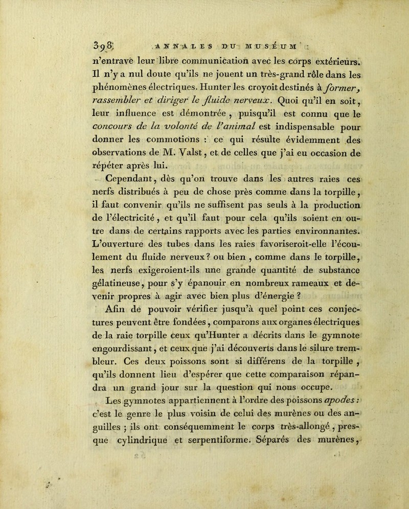 3^3; -A îî f i LES DU MUSEUM : n’entravé leur libre communication avec les corps extérieurs. Il n’y a nul doute qu’ils ne jouent un très-grand rôle dans les phénomènes électriques. Hunter les croyoit destinés à former, rassembler et diriger le fluide nerveux. Quoi qu’il en soit , leur influence est démontrée , puisqu’il est connu que le concours de la volonté de l’animal est indispensable pour donner les commotions : ce qui résulte évidemment des observations de M. Valst , et de celles que j’ai eu occasion de répéter après lui. Cependant, dès qu’on trouve dans les autres raies ces nerfs distribués à peu de chose près comme dans la torpille, il faut convenir qu’ils ne suffisent pas seuls à la production de l’électricité , et qu’il faut pour cela qu’ils soient en ou- tre dans de certains rapports avec les parties environnantes. L’ouverture des tubes dans les raies favoriseroit-elle l’écou- lement du fluide nerveux? ou bien , comme dans le torpille, les nerfs exigeroient-ils une grande quantité de substance gélatineuse, pour s’y épanouir en nombreux rameaux et de- venir propres à agir avec bien plus d’énergie ? Afin de pouvoir vérifier jusqu’à quel point ces conjec- tures peuvent être fondées, comparons aux organes électriques de la raie torpille ceux qu’Hunter a décrits dans le gymnote engourdissant, et ceux que j’ai découverts dans le silure trem- bleur. Ces deux poissons sont si différens de la torpille , qu’ils donnent lieu d’espérer que cette comparaison répan- dra un grand jour sur la question qui nous occupe. Les gymnotes appartiennent à l’ordre des poissons apodes : c’est le genre le plus voisin de celui des murènes ou des an- guilles 5 ils ont conséquemment le corps très-allongé , pres- que cylindrique et serpentiforme. Séparés des murènes,