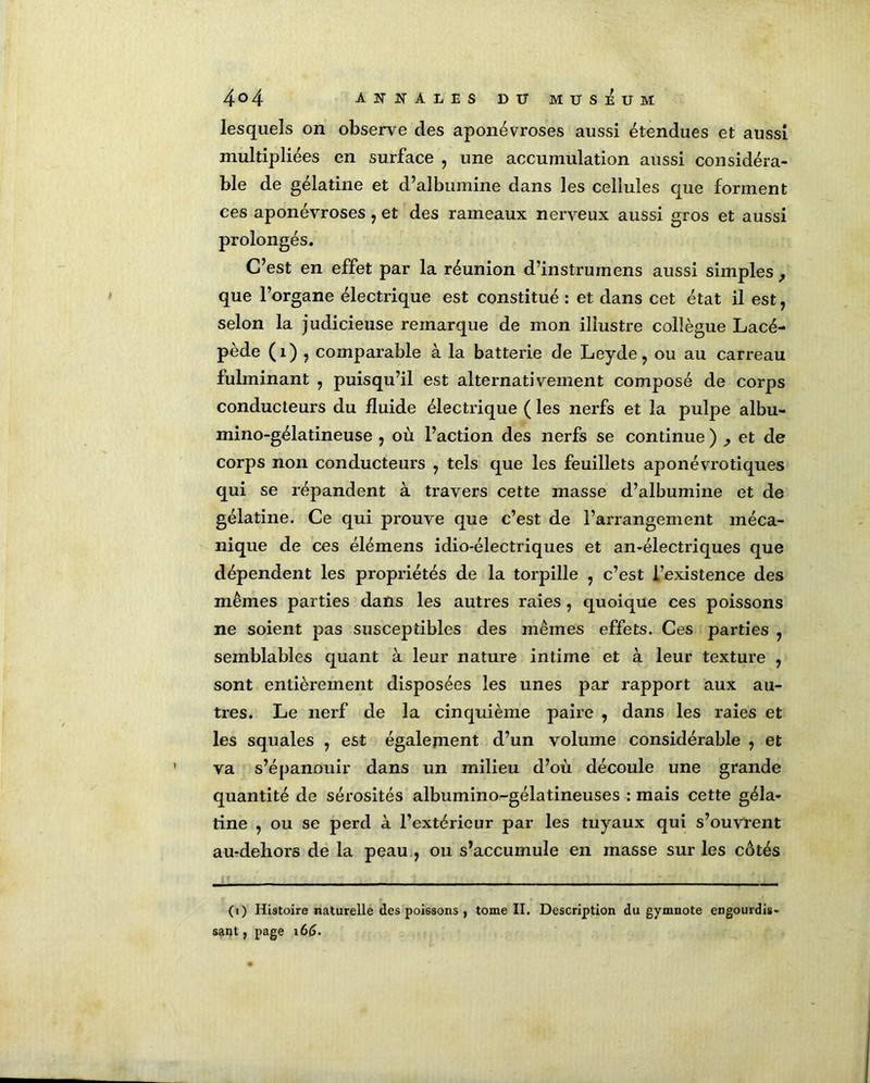 lesquels on observe des aponévroses aussi étendues et aussi multipliées en surface , une accumulation aussi considéra- ble de gélatine et d’albumine dans les cellules que forment ces aponévroses , et des rameaux nerveux aussi gros et aussi prolongés. C’est en effet par la réunion d’instrumens aussi simples , que l’organe électrique est constitué : et dans cet état il est, selon la judicieuse remarque de mon illustre collègue Lacé- pède (1) ? comparable à la batterie de Leyde? ou au carreau fulminant ? puisqu’il est alternativement composé de corps conducteurs du fluide électrique ( les nerfs et la pulpe albu- mino-gélatineuse , où l’action des nerfs se continue ) ^ et de corps non conducteurs , tels que les feuillets aponévrotiques qui se répandent à travers cette masse d’albumine et de gélatine. Ce qui prouve que c’est de l’arrangement méca- nique de ces élémens idio-électriques et an-électriques que dépendent les propriétés de la torpille ? c’est l’existence des mêmes parties dans les autres raies , quoique ces poissons ne soient pas susceptibles des mêmes effets. Ces parties 7 semblables quant à leur nature intime et à leur texture , sont entièrement disposées les unes par rapport aux au- tres. Le nerf de la cinquième paire , dans les raies et les squales , est égalernent d’un volume considérable , et va s’épanouir dans un milieu d’où découle une grande quantité de sérosités albumino-gélatineuses : mais cette géla- tine , ou se perd à l’extérieur par les tuyaux qui s’ouvrent au-deliors de la peau , ou s’accumule en masse sur les cotés (i) Histoire naturelle des poissons , tome II. Description du gymnote engourdis- sant, page 16G.