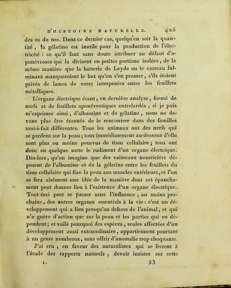 des os du nez. Dans ce dernier cas, quelqu’en soit la quan- tité , la gélatine est inutile pour la production de l’élec- tricité : ce qu’il faut sans doute attribuer au défaut d’a- ponévroses qui la divisent en petites portions isolées , de la meme manière que la batterie de Leyde ou le carreau ful- minant manqueroient le but qu’on s’en promet, s’ils étoient privés de lames de verre interposées entre les feuillets métalliques. L’organe électrique étant, en dernière analyse , formé de nerfs et de feuillets aponévrotiques entrelardés , si je puis m’exprimer ainsi , d’albumine et de gélatine , nous ne de- vons plus être étonnés de le rencontrer dans des familles tout-à-fait différentes. Tous les animaux ont des nerfs qui se perdent sur la peau $ tous immédiatement au-dessous d’elle sont plus ou moins pourvus de tissu cellulaire $ tous ont donc en quelque sorte le rudiment d’un organe électrique. Dès-lors, qu’on imagine que des vaisseaux nourriciers dé- posent de l’albumine et de la gélatine entre les feuillets du tissu cellulaire qui fixe la peau aux muscles extérieurs, et l’on se fera aisément une idée de la manière dont cet épanche- ment peut donner lieu à l’existence d’un organe électrique. Tout ceci peut se passer sans l’influence , au moins pro- chaine, des autres organes essentiels à la vie : c’est un dé- veloppement qui a lieu presqu’au dehors de l’animal, et qui n’a guère d’action que sur la peau et les parties qui en dé- pendent ‘7 et voilà pourquoi des espèces , seules affectées d’un développement aussi extraordinaire , appartiennent pourtant à un genre nombreux, sans offrir d’anomalie trop choquante. J’ai cru , en faveur des naturalistes qui se livrent à l’étude des rapports naturels , devoir insister sur cette