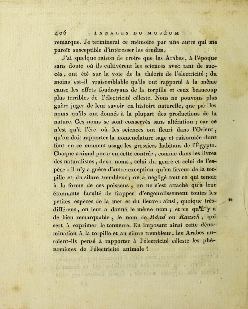 remarque. Je terminerai ce mémoire par une autre qui me paroît susceptible d’intéresser les érudits. J’ai quelque raison de croire que les Arabes , à l’époque sans doute où ils cultivèrent les sciences avec tant de suc- cès , ont été sur la voie de la théorie de l’électricité $ du moins est-il vraisemblable qu’ils ont rapporté à la même cause les effets foudroyans de la torpille et ceux beaucoup plus terribles de l’électricité céleste. Nous ne pouvons plus guère juger de leur savoir en histoire naturelle, que par les noms qu’ils ont donnés à la plupart des productions de la nature. Ces noms se sont conservés sans altération $ car ce n’est qu’à l’ère où les sciences ont fleuri dans l’Orient, qu’on doit rapporter la nomenclature sage et raisonnée dont font en ce moment usage les grossiers habitans de l’Égypte. Chaque animal porte en cette contrée, comme dans les livres des naturalistes, deux noms , celui du genre et celui de l’es- pèce : il n’y a guère d’autre exception qu’en faveur de la tor- pille et du silure trembleur j on a négligé tout ce qui tenoit à la forme de ces poissons , on ne s’est attaché qu’à leur étonnante faculté de frapper d’engourdissement toutes les petites espèces de la mer et du fleuve : ainsi, quoique très- différens, on leur a donné le même nom 5 et'ce qu^f 'y a de bien remarquable , le nom de Râad ou Raasch , qui sert à exprimer le tonnerre. En imposant ainsi cette déno- mination à la torpille et au silure trembleur, les Arabes au- roient-ils pensé à rapporter à l’électricité céleste les phé- nomènes de l’électricité animale ?