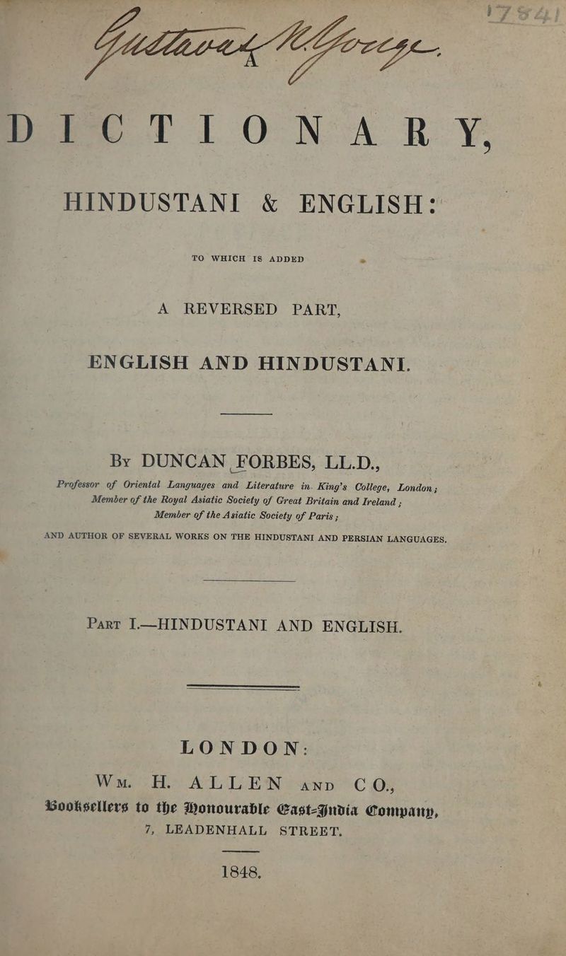 Dro TION AR Y. HINDUSTANI &amp; ENGLISH: TO WHICH IS ADDED न A REVERSED PART, ENGLISH AND HINDUSTANI. By DUNCAN FORBES, LL.D., Professor of Oriental Languayes and Literature in. King’s College, London; Member of the Royal Asiatic Society of Great Britain and Ireland ; Member of the Asiatic Society of Paris ; AND AUTHOR OF SEVERAL WORKS ON THE HINDUSTANI AND PERSIAN LANGUAGES, Part I—HINDUSTANI AND ENGLISH. LONDON: Wu. H. ALLEN «nn CO; Gooksellers to the Monourable Cast-Yudia Company, 7, LEADENHALL STREET. 1848.