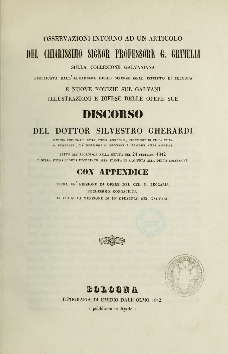 OSSERVAZIONI INTORNO AD UN ARTICOLO DEL CHIARISSIMO SIGNOR PROFESSORE 0. GRULLI SULLA COLLEZIONE GALVAPUANA PUBBLICATA DALL’ ACCADEMIA DELLE SCIENZE DELL* ISTITUTO DI BOLOGNA E NUOVE NOTIZIE SUL GALVANI ILLUSTRAZIONI E DIFESE DELLE OPERE SUE DISCORSO DEL DOTTOR SILVESTRO GHERARDI MEMBRO PENSIONARE DELLA STESSA ACCADEMIA, PROFESSORE DI FISICA NELLA p. cmvers'.ta', già’ professore di meccanica e idraulica nella medesima LETTO ALL’ACCADEMIA NELLA SEDUTA DEL 24 FEBBRAIO 4 842 E NELLA STESSA SEDUTA DECRETATO ALLA STAMPA IN AGGIUNTA ALLA DETTA COLLEZIONE CON APPENDICE SOPRA UN’ EDIZIONE DI OPERE DEL CEL. P. BECCARIA POCHISSIMO CONOSCIUTA IN CUI SI FA MENZIONE DI UN OPUSCOLO DEL GALVANI B © IL © © SI & TIPOGRAFIA DI EMIDIO DALL’OLMO 1812 ( pubblicato in Aprile )