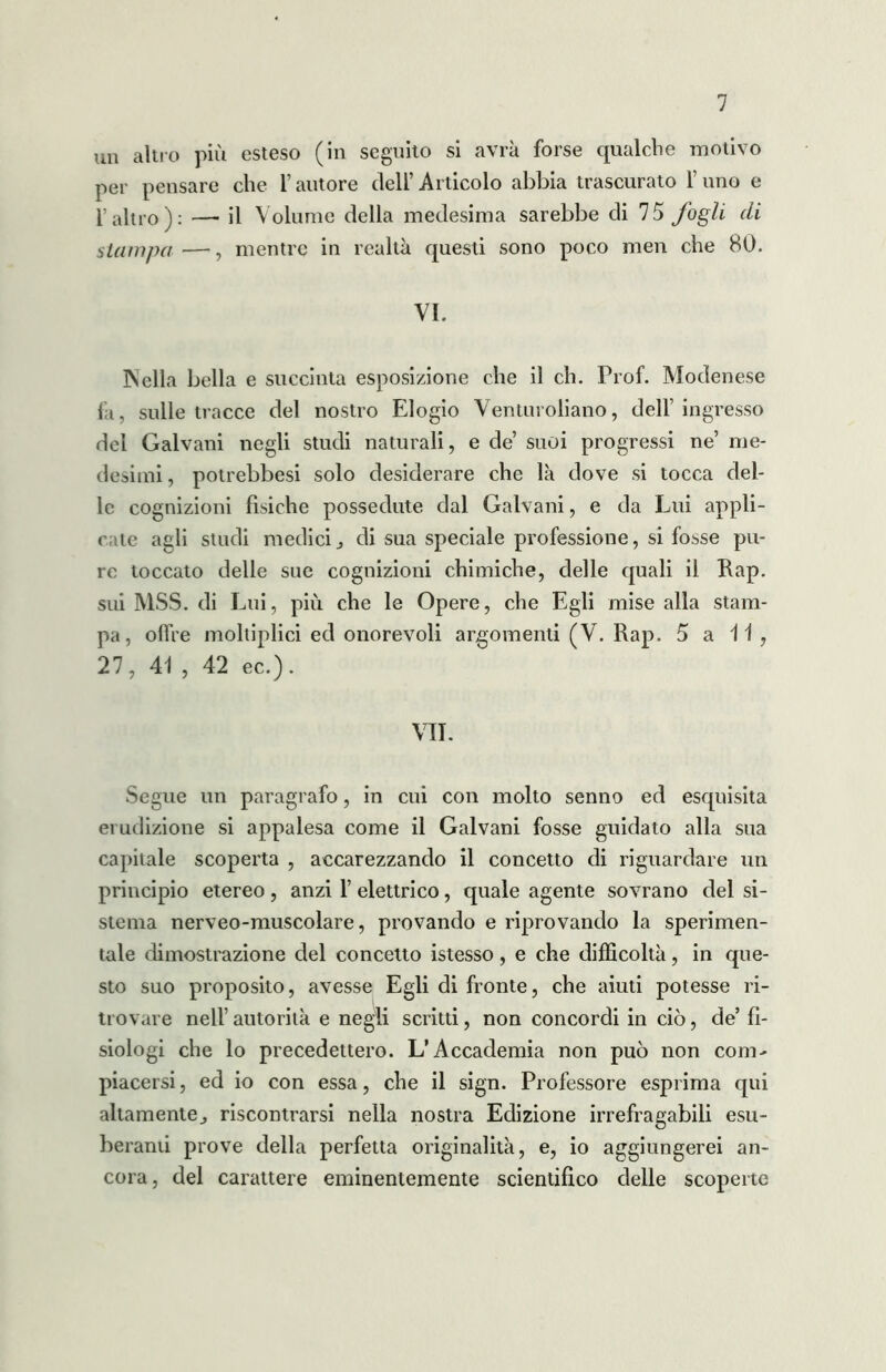 un altro più esteso (in seguito si avrà forse qualche motivo per pensare che l’autore dell’Articolo abbia trascurato l’uno e l’altro): — il Volume della medesima sarebbe di 75 fogli di slampa —, mentre in realtà questi sono poco men che 80. VI. 3Nella bella e succinta esposizione che il eh. Prof. Modenese fa, sulle tracce del nostro Elogio Venturoliano, dell’ingresso del Galvani negli studi naturali, e de suoi progressi ne’ me- desimi , potrebbesi solo desiderare che là dove si tocca del- le cognizioni fisiche possedute dal Galvani, e da Lui appli- cate agli studi medicij di sua speciale professione, si fosse pu- re toccato delle sue cognizioni chimiche, delle quali il Rap. sui MSS. di Lui, più che le Opere, che Egli mise alla stam- pa, offre moltiplici ed onorevoli argomenti (V. Rap. 5 a 11 , 27, 41 , 42 ec.). VII. Segue un paragrafo, in cui con molto senno ed esquisita erudizione si appalesa come il Galvani fosse guidato alla sua capitale scoperta , accarezzando il concetto di riguardare un principio etereo , anzi 1’ elettrico, quale agente sovrano del si- stema nerveo-muscolare, provando e riprovando la sperimen- tale dimostrazione del concetto istesso , e che difficoltà, in que- sto suo proposito, avesse Egli di fronte, che aiuti potesse ri- trovare nell’ autorità e negli scritti, non concordi in ciò, de’ fi- siologi che lo precedettero. L’Accademia non può non com- piacersi, ed io con essa, che il sign. Professore esprima qui altamente j riscontrarsi nella nostra Edizione irrefragabili esu- berami prove della perfetta originalità, e, io aggiungerei an- cora, del carattere eminentemente scientifico delle scoperte