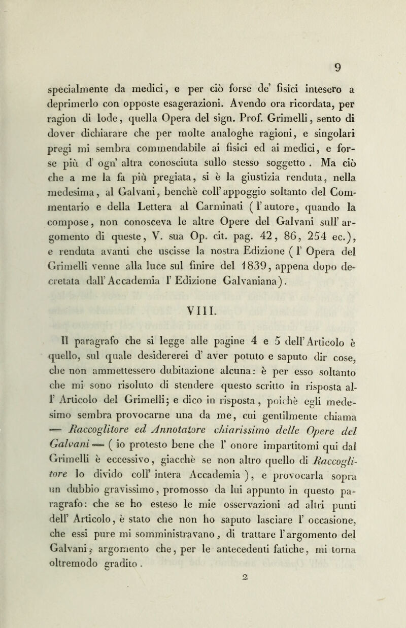 specialmente da medici, e per ciò forse de’ fisici intesero a deprimerlo con opposte esagerazioni. Avendo ora ricordata, per ragion di lode, quella Opera del sign. Prof. Grimelli, sento di dover dichiarare che per molte analoghe ragioni, e singolari pregi mi sembra commendabile ai fisici ed ai medici, e for- se più d’ ogn altra conosciuta sullo stesso soggetto . Ma ciò che a me la fa più pregiata, si è la giustizia renduta, nella medesima, al Galvani, benché coll’appoggio soltanto del Com- mentario e della Lettera al Carminati (l’autore, quando la compose, non conosceva le altre Opere del Galvani sull’ ar- gomento di queste, V. sua Op. cit. pag. 42, 86, 254 ec.), e renduta avanti che uscisse la nostra Edizione ( 1’ Opera del Grimelli venne alla luce sul finire del 1839, appena dopo de- cretata dall’Accademia l’Edizione Galvaniana). VIIL lì paragrafo che si legge alle pagine 4 e 5 dell’Articolo è quello, sul quale desidererei d’ aver potuto e saputo dir cose, che non ammettessero dubitazione alcuna: è per esso soltanto che mi sono risoluto di stendere questo scritto in risposta al- 1’ Articolo del Grimelli; e dico in risposta, poiché egli mede- simo sembra provocarne una da me, cui gentilmente chiama = .Raccoglitore ed Annotatore chiarissimo delle Opere del Galvani = ( io protesto bene che 1’ onore impartitomi qui dal Grimelli é eccessivo, giacché se non altro quello di JRaccogli- tore lo divido coll’ intera Accademia ), e provocarla sopra un dubbio gravissimo, promosso da lui appunto in questo pa- ragrafo: che se ho esteso le mie osservazioni ad altri punti dell’ Articolo, è stato che non ho saputo lasciare 1’ occasione, che essi pure mi somministravano^ di trattare l’argomento del Galvani,^ argomento che, per le antecedenti fatiche, mi torna oltremodo gradito . 2