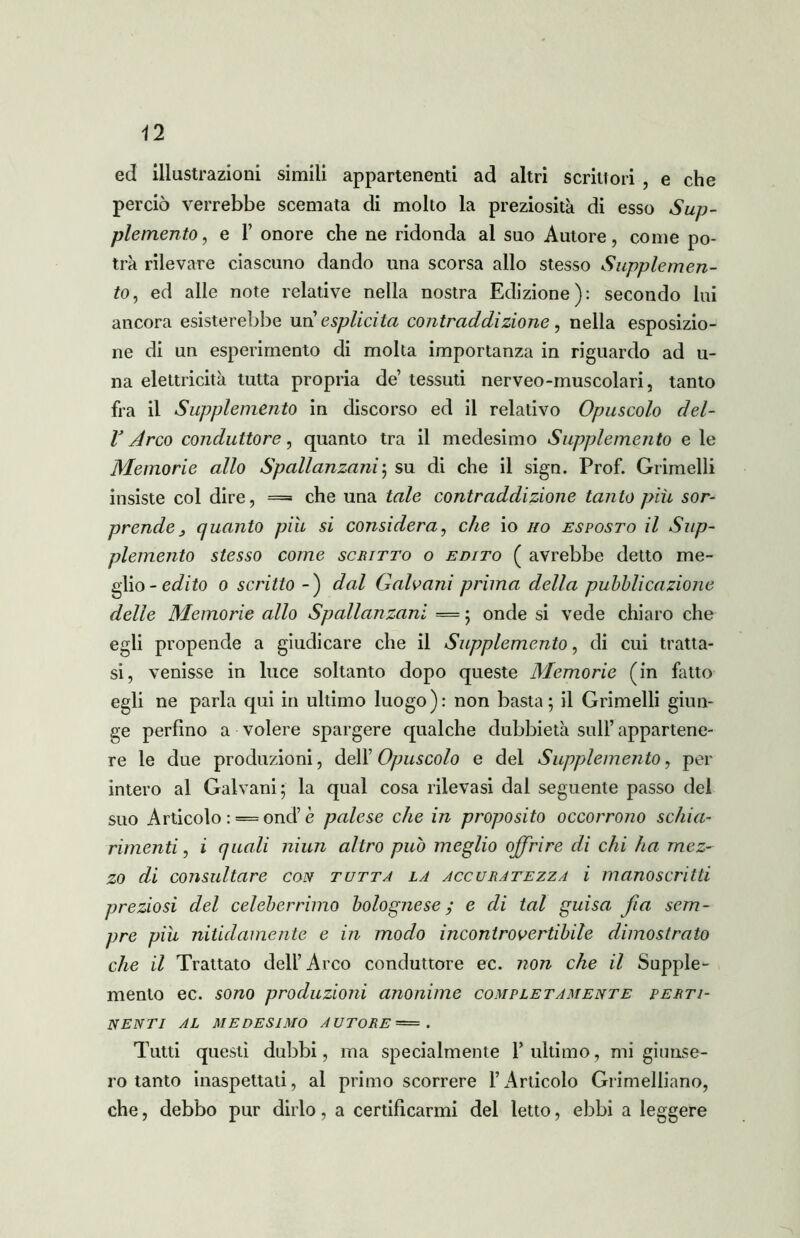 ed illustrazioni simili appartenenti ad altri scrittori , e che perciò verrebbe scemata di molto la preziosità di esso Sup- plemento , e F onore che ne ridonda al suo Autore, come po- trà rilevare ciascuno dando una scorsa allo stesso Supplemen- to, ed alle note relative nella nostra Edizione): secondo lui ancora esisterebbe un esplicita contraddizione, nella esposizio- ne di un esperimento di molta importanza in riguardo ad u- na elettricità tutta propria de tessuti nerveo-muscolari, tanto fra il Supplemento in discorso ed il relativo Opuscolo del- V Arco conduttore, quanto tra il medesimo Supplemento e le Memorie allo Spallanzani; su di che il sign. Prof. Grimelli insiste col dire, = che una tale contraddizione tanto più sor- prende , quanto piu si considera, che io no esposto il Sup- plemeìito stesso come scritto o edito ( avrebbe detto me- glio -edito 0 scritto -) dal Galvani prima della pubblicazione delle Memorie allo Spallanzani — ; onde si vede chiaro che egli propende a giudicare che il Supplemento, di cui tratta- si, venisse in luce soltanto dopo queste Memorie (in fatto egli ne parla qui in ultimo luogo): non basta; il Grimelli giun- ge perfino a volere spargere qualche dubbietà sull’ appartene- re le due produzioni, dell’ Opuscolo e del Supplemento, per intero al Galvani; la qual cosa rilevasi dal seguente passo del suo Articolo : ==ond’è palese che in proposito occorrono schia- rimenti, i quali niun altro può meglio offrire di chi ha mez- zo di consultare con tutta la accuratezza i manoscritti preziosi del celeberrimo bolognese; e di tal guisa fia sem- pre più nitidamente e in modo incontrovertibile dimostrato che il Trattato dell’Arco conduttore ec. non che il Supple- mento ec. sono produzioni anonime completamente perti- nenti AL MEDESIMO AUTORE — . Tutti questi dubbi, ma specialmente 1’ ultimo, mi giunse- ro tanto inaspettati, al primo scorrere l’Articolo Grimelliano, che, debbo pur dirlo, a certificarmi del letto, ebbi a leggere