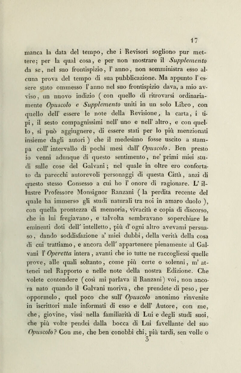 manca la data del tempo, che i Revisori sogliono pur met- tere; per la qual cosa, e per non mostrare il Supplemento da se, nel suo frontispizio, Y anno, non somministra esso al- cuna prova del tempo di sua pubblicazione. Ma appunto f es- sere stato ommesso V anno nel suo frontispizio dava, a mio av- viso . un nuovo indizio ( con quello di ritrovarsi ordinaria- mente Opuscolo e Supplemento uniti in un solo Libro, con quello dell’ essere le note della Revisione,, la carta, i ti- pi , il sesto compagnissimi nell’ uno e nell’ altro, e con quel- lo , si può aggiugnere, di essere stati per lo più menzionati insieme dagli autori ) che il medesimo fosse uscito a stam- pa colf intervallo di pochi mesi dall’ Opuscolo. Ben presto io venni adunque di questo sentimento, ne’ primi miei stu- di sulle cose del Galvani ; nel quale in oltre ero conforta- to da parecchi autorevoli personaggi di questa Città, anzi di questo stesso Consesso a cui ho 1’ onore di ragionare. L’ il- lustre Professore Monsignor Ranzani ( la perdita recente del quale ha immerso gli studi naturali tra noi in amaro duolo ), con quella prontezza di memoria, vivacità e copia di discorso, che in lui fregiavano, e talvolta sembravano soperchiare le eminenti doti delb intelletto, più d’ ogni altro avevami persua- so , dando soddisfazione a’ miei dubbi, della verità della cosa di cui trattiamo, e ancora dell5 appartenere pienamente al Gal- vani f Operetta intera, avanti che io tutte ne raccogliessi quelle prove, alle quali soltanto, come più certe o solenni, m’at- tenei nel Rapporto e nelle note della nostra Edizione. Che volete contendere (cosi mi parlava il Ranzani) voi, non anco- ra nato quando il Galvani moriva, che prendete di peso, per oppormelo, quel poco che sull’ Opuscolo anonimo rinvenite in iscrittori male informati di esso e dell’ Autore, con me, che, giovine, vissi nella familiarità di Lui e degli studi suoi, che più volte pendei dalla bocca di Lui favellante del suo Opuscolo? Con me, che ben conobbi chi, più tardi, sen volle o 3