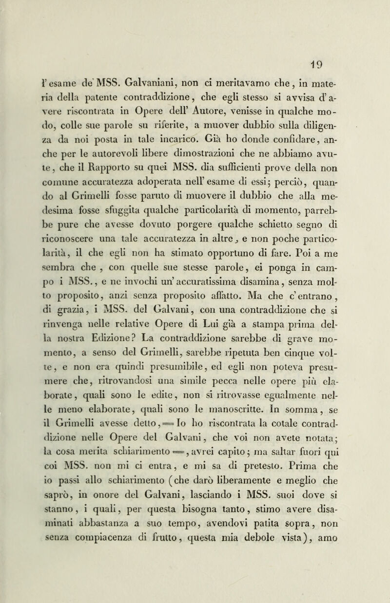 Tesarne de MSS. Galvaniani, non ci meritavamo che, in mate- ria della patente contraddizione, che egli stesso si avvisa d’a- vere riscontrata in Opere deli’ Autore, venisse in qualche mo- do, colle sue parole su riferite, a muover dubbio sulla diligen- za da noi posta in tale incarico. Già ho donde confidare, an- che per le autorevoli libere dimostrazioni che ne abbiamo avu- te , che il Rapporto su quei MSS. dia sufficienti prove della non comune accuratezza adoperata nell’esame di essi; perciò, quan- do al Grimelli fosse partito di muovere il dubbio che alla me- desima fosse sfuggita qualche particolarità di momento, parreb- be pure che avesse dovuto porgere qualche schietto segno di riconoscere una tale accuratezza in altre ^ e non poche partico- larità, il che egli non ha stimato opportuno di fare. Poi a me sembra che , con quelle sue stesse parole, ei ponga in cam- po i MSS., e ne invochi un accuratissima disamina, senza mol- to proposito, anzi senza proposito affatto. Ma che c’entrano, di grazia, i MSS. del Galvani, con una contraddizione che si rinvenga nelle relative Opere di Lui già a stampa prima del- la nostra Edizione? La contraddizione sarebbe di grave mo- mento, a senso del Grimelli, sarebbe ripetuta ben cinque vol- te , e non era quindi presumibile, ed egli non poteva presu- mere che, ritrovandosi una simile pecca nelle opere più ela- borate , quali sono le edite, non si ritrovasse egualmente nel- le meno elaborate, quali sono le manoscritte. In somma, se il Grimelli avesse detto, — Io ho riscontrata la cotale contrad- dizione nelle Opere del Galvani, che voi non avete notata; la cosa merita schiarimento = , avrei capito; ma saltar fuori qui coi MSS. non mi ci entra, e mi sa di pretesto. Prima che io passi allo schiarimento (che darò liberamente e meglio che saprò, in onore del Galvani, lasciando i MSS. suoi dove si stanno , i quali, per questa bisogna tanto, stimo avere disa- minati abbastanza a suo tempo, avendovi patita sopra, non senza compiacenza di frutto, questa mia debole vista), amo