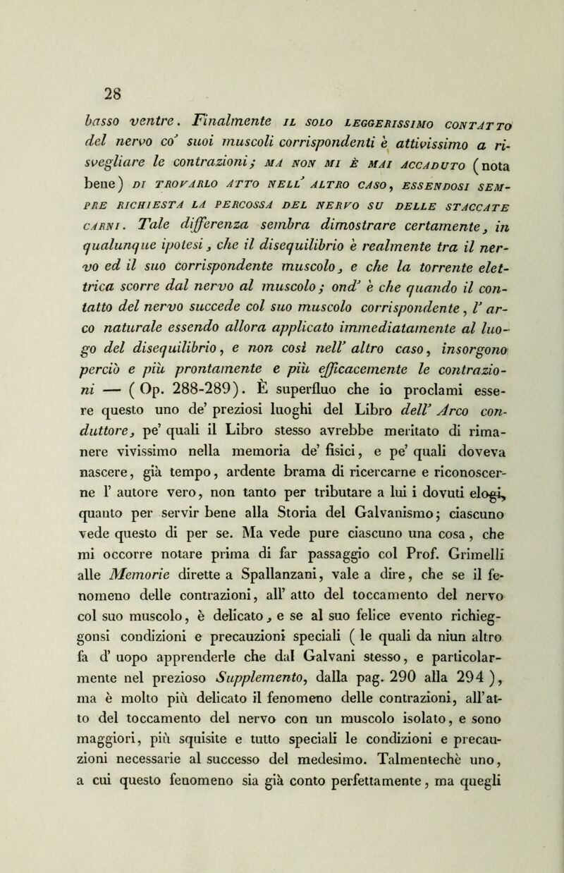 basso venti e * S?inalmente il solo leggerissiaio con tat to del nervo coJ suoi muscoli corrispondenti e attivissimo a ri- svegliare le contrazioni; ma non mi è mai accaduto (nota bene) di trovarlo atto nell altro caso, essendosi sem- pre richiesta la percossa del nervo su delle staccate carni. Tale differenza sembra dimostrare certamente, in qualunque ipotesi, che il disequilibrio e realmente tra il ner- vo ed il suo Corrispondente muscolo, e che la torrente elet- trica scorre dal nervo al muscolo ; ondJ è che quando il con- tatto del nervo succede col suo muscolo corrispondente , V ar- co naturale essendo allora applicato immediatamente al luo- go del disequilibrio, e non cosi nell* altro caso, insorgono perciò e piu, prontamente e piu efficacemente le contrazio- ni — ( Op. 288-289). È superfluo che io proclami esse- re questo uno de’ preziosi luoghi del Libro delV Arco con- duttore, pe’ quali il Libro stesso avrebbe meritato di rima- nere vivissimo nella memoria de’ fìsici, e pe’ quali doveva nascere, già tempo, ardente brama di ricercarne e riconoscer- ne T autore vero, non tanto per tributare a lui i dovuti elogi, quanto per servir bene alla Storia del Galvanismo; ciascuno vede questo di per se. Ma vede pure ciascuno una cosa, che mi occorre notare prima di far passaggio col Prof. Grimelli alle Memorie dirette a Spallanzani, vale a dire, che se il fe- nomeno delle contrazioni, all’ atto del toccamento del nervo col suo muscolo, è delicato., e se al suo felice evento richieg- gonsi condizioni e precauzioni speciali ( le quali da niun altro fa d’ uopo apprenderle che dal Galvani stesso, e particolar- mente nel prezioso Supplemento, dalia pag. 290 alla 294), ma è molto più delicato il fenomeno delie contrazioni, all’at- to del toccamento del nervo con un muscolo isolato, e sono maggiori, più squisite e tutto speciali le condizioni e precau- zioni necessarie al successo del medesimo. Talmentechè uno, a cui questo fenomeno sia già conto perfettamente, ma quegli