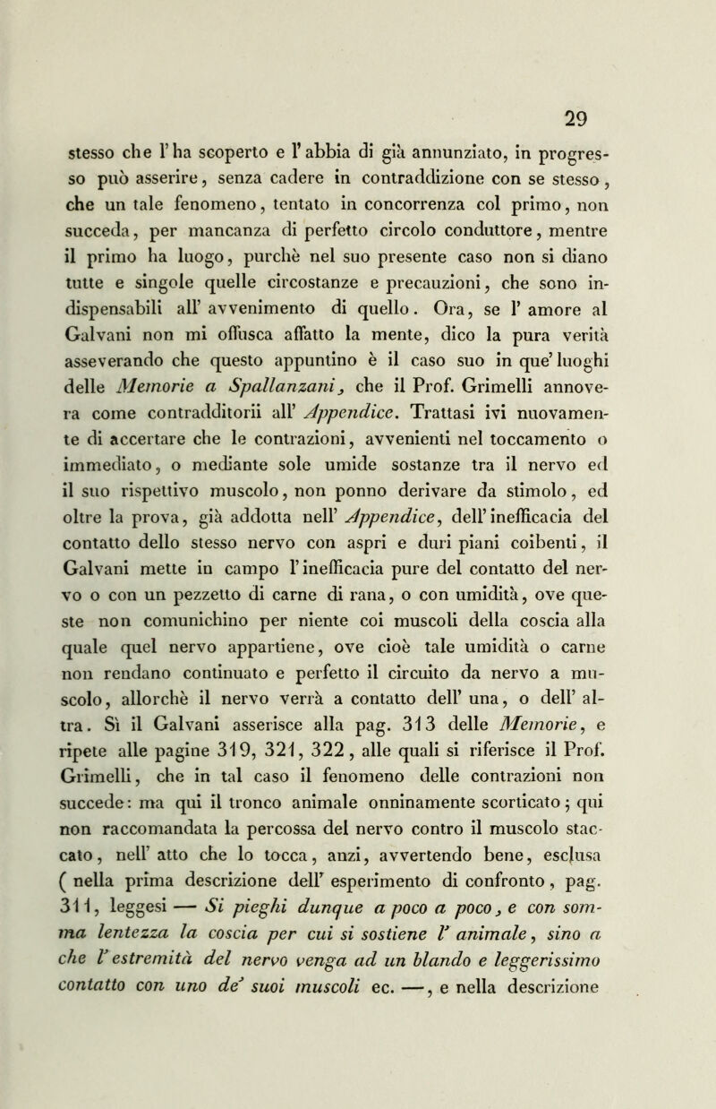 stesso che l’ha scoperto e l’abbia di già annunziato, in progres- so può asserire, senza cadere in contraddizione con se stesso, che un tale fenomeno, tentato in concorrenza col primo, non succeda, per mancanza di perfetto circolo conduttore, mentre il primo ha luogo, purché nel suo presente caso non si diano tutte e singole quelle circostanze e precauzioni, che sono in- dispensabili all’avvenimento di quello. Ora, se l’amore al Galvani non mi offusca affatto la mente, dico la pura verità asseverando che questo appuntino è il caso suo in que’ luoghi delle Memorie a Spallanzanij che il Prof. Grimelli annove- ra come contradditorii all’ Appendice. Trattasi ivi nuovamen- te di accertare che le contrazioni, avvenienti nel toccamento o immediato, o mediante sole umide sostanze tra il nervo ed il suo rispettivo muscolo, non ponno derivare da stimolo, ed oltre la prova, già addotta nell’ Appendice, dell’inefficacia del contatto dello stesso nervo con aspri e duri piani coibenti, il Galvani mette in campo l’inefficacia pure del contatto del ner- vo o con un pezzetto di carne di rana, o con umidità, ove que- ste non comunichino per niente coi muscoli della coscia alla quale quel nervo appartiene, ove cioè tale umidità o carne non rendano continuato e perfetto il circuito da nervo a mu- scolo, allorché il nervo verrà a contatto dell’ una, o dell’ al- tra. Sì il Galvani asserisce alla pag. 313 delle Memorie, e ripete alle pagine 319, 321, 322, alle quali si riferisce il Prof. Grimelli, che in tal caso il fenomeno delle contrazioni non succede: ma qui il tronco animale onninamente scorticato 5 qui non raccomandata la percossa del nervo contro il muscolo stac- cato, nell’atto che lo tocca, anzi, avvertendo bene, esclusa ( nella prima descrizione dell’ esperimento di confronto, pag. 311, leggesi — Si pieghi dunque a poco a poco, e con som- ma lentezza la coscia per cui si sostiene V animale, sino a che V estremità del nervo venga ad un blando e leggerissimo contatto con uno deJ suoi muscoli ec. —, e nella descrizione